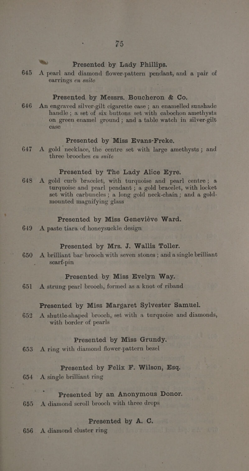 645 646 647 648 649 651 653 654 655 656 75 = Presented by Lady Phillips. A pearl and diamond flower-pattern pendant, and a pair of earrings en suite Presented by Messrs. Boucheron &amp; Co. An engraved silver-gilt cigarette case ; an enamelled sunshade handle ; a set of six buttons set with cabochon amethysts on green enamel ground ; and a table watch in silver-gilt case Presented by Miss Evans-Freke. - A gold necklace, the centre set with large amethysts ; and | three brooches en suite Presented by The Lady Alice Eyre. A gold curb bracelet, with turquoise and pearl centre; a turquoise and pearl pendant ; a gold bracelet, with locket set with carbuncles ; a long gold neck-chain ; and a gold- mounted magnifying glass Presented by Miss Genevieve Ward. A. paste tiara of honeysuckle design Presented by Mrs. J. Wallis Toller. A brilliant bar brooch with seven stones ; and a single brilliant scarf-pin Presented by Miss Evelyn Way. A strung pearl brooch, formed as a knot of riband Presented by Miss Margaret Sylvester Samuel. A shuttle-shaped brooch, set with a turquoise and diamonds, with border of pearls Presented by Miss Grundy. A ring with diamond flower-pattern bezel Presented by Felix F. Wilson, Esq. A single brilliant ring Presented by an Anonymous Donor. A diamond scroll brooch with three drops Presented by A. C. A diamond cluster ring