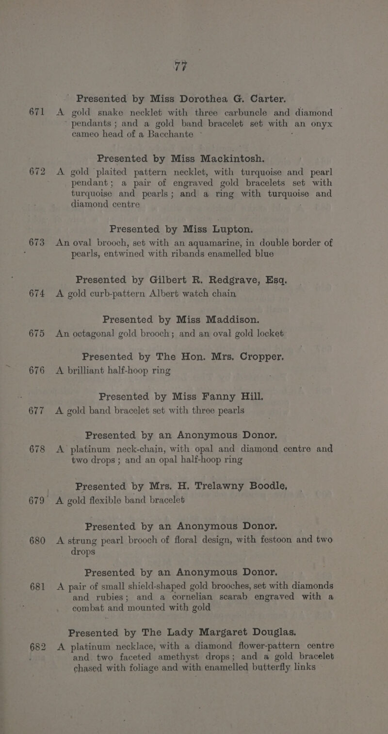 671 673 674 680 681 77 - Presented by Miss Dorothea G. Carter. A gold snake necklet with three carbuncle and diamond — ‘pendants ; and a gold band bracelet set eet an onyx cameo head of a Bacchante - Presented by Miss Mackintosh. pendant; a pair of engraved gold bracelets set with turquoise and pearls ; and a ring with eee and diamond centre Presented by Miss Lupton. An oval brooch, set with an aquamarine, in double border of pearls, entwined with ribands enamelled blue Presented by Gilbert R. Redgrave, Esq. A gold curb-pattern Albert watch chain Presented by Miss Maddison. An octagonal gold brooch; and an oval gold locket Presented by The Hon. Mrs. Cropper. A brilliant half-hoop ring Presented by Miss Fanny Gill. A gold band bracelet set with three pearls Presented by an Anonymous Donor. A platinum neck-chain, with opal and diamond centre and two drops ; and an opal half-hoop ring Presented by Mrs. H. Trelawny Boodle, A gold flexible band bracelet Presented by an Anonymous Donor. A strung pearl brooch of floral design, with festoon and two drops Presented by an Anonymous Donor. A pair of small shield-shaped gold brooches, set with diamonds and rubies; and a cor noliati scarab engraved with a combat and ‘mounted with gold Presented by The Lady Margaret Douglas. A platinum necklace, with a diamond flower-pattern centre and. two faceted amethyst drops; and a gold bracelet chased with foliage and with enamelled butterfly links -