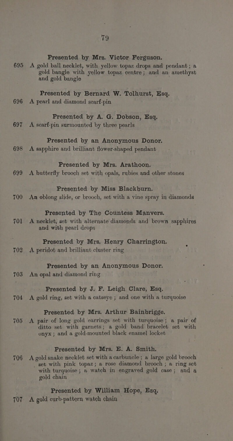 695 696 697 698 699 703 704 706 197 79 Presented by Mrs. Victor Ferguson. A gold ball necklet, with yellow topaz drops and pendant; a gold bangle with yellow topaz centre; and an amethyst and gold bangle Presented by Bernard W. Tolhurst, Esq. A pearl and diamond scarf-pin Presented by A. G. Dobson, Esq. A scarf-pin surmounted by three pearls Presented by an Anonymous Donor. A sapphire and brilliant flower-shaped pendant Presented by Mrs. Arathoon. A butterfly brooch set with opals, rubies and other stones Presented by Miss Blackburn. An oblong slide, or brooch, set with a vine spray in diamonds Presented by The Countess Manvers. A necklet, set with alternate diamonds and brown sapphires and with pearl drops Presented by Mrs. Henry Charrington. A peridot and brilliant cluster ring Presented by an Anonymous Donor. An opal and diamond ring Presented by J. F. Leigh Clare, Esq. A gold ring, set with a catseye ; and one with a turquoise Presented by Mrs. Arthur Bainbrigge. A pair of long gold earrings set with turquoise; a pair of ditto set with garnets; a gold band bracelet set with onyx ; and a gold-mounted black enamel locket Presented by Mrs. E. A. Smith. A gold snake necklet set with a carbuncle ; a large gold brooch set with pink topaz; a rose diamond brooch ; a ring set with turquoise ; a watch in engraved gold case; and 4 gold chain Presented by William Hope, Esq, A gold curb-pattern watch chain