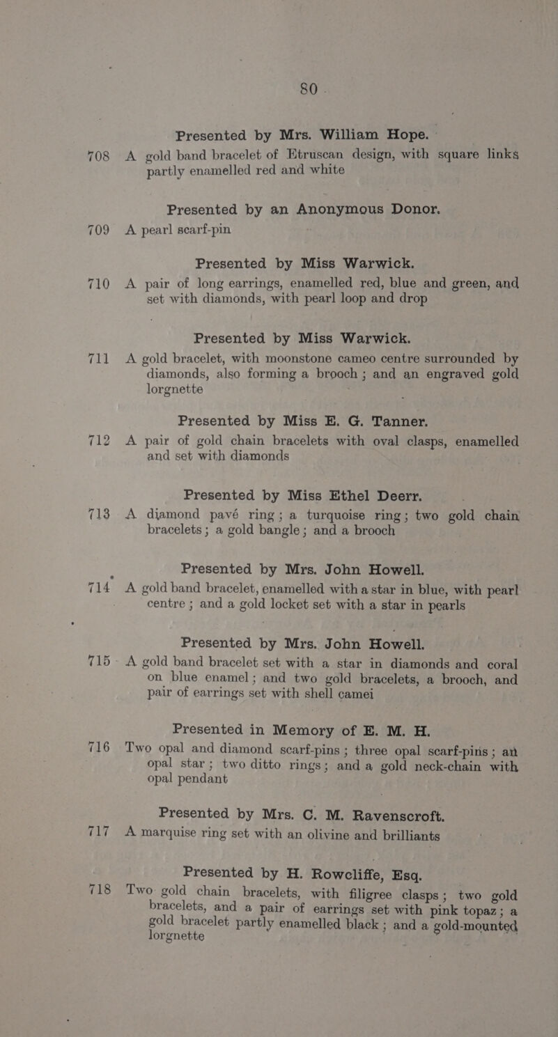 711 715 716 “abi 718 80 . Presented by Mrs. William Hope. | A gold band bracelet of Etruscan design, with square links partly enamelled red and white Presented by an Anonymous Donor. A pear! searf-pin ; Presented by Miss Warwick. A pair of long earrings, enamelled red, blue and green, and set with diamonds, with pearl loop and drop Presented by Miss Warwick. A gold bracelet, with moonstone cameo centre surrounded by diamonds, also forming a broach ; and an engraved gold lorgnette Presented by Miss E. G. Tanner. A pair of gold chain bracelets with oval clasps, enamelled and set with diamonds Presented by Miss Ethel Deerr. A djamond pavé ring; a turquoise ring; two gold chain bracelets ; a gold bangle; and a brooch Presented by Mrs. John Howell. A gold band bracelet, enamelled with a star in blue, with pearl centre ; and a gold locket set with a star in pearls Presented by Mrs. John Howell. A gold band bracelet set with a star in diamonds and coral on blue enamel; and two gold bracelets, a brooch, and pair of earrings set with shell camei Presented in Memory of E. M. H. Two opal and diamond scarf-pins ; three opal scarf-pins ; ar opal star ; two ditto rings; and a gold neck-chain with opal pendant Presented by Mrs. C. M. Ravenscroft. A marquise ring set with an olivine and brilliants Presented by H. Rowcliffe, Esq. Two: gold chain bracelets, with filigree clasps; two gold bracelets, and a pair of earrings set with pink topaz; a gold bracelet partly enamelled black ; and a gold-mounted lorgnetite |