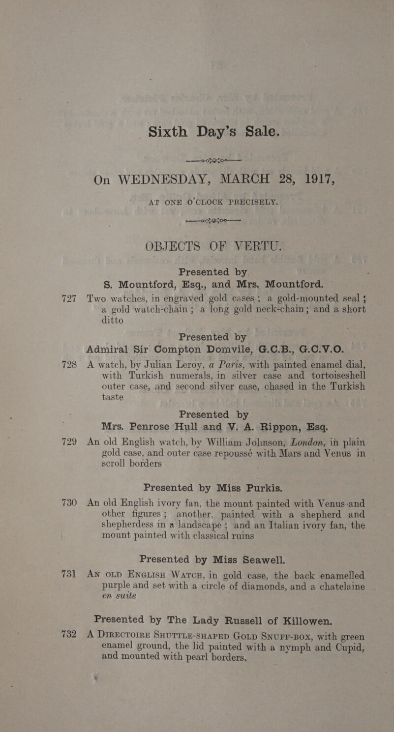 727 728 129 730 731 732 Sixth Day’s Sale. 0.089200 —— On WEDNESDAY, MARCH 28, 1917, AT ONE O'CLOCK PRECISELY. o——-0-0595 00 ——— OBJECTS OF VERTU. Presented by r S. Mountford, Esq., and Mrs. Mountford. — Two watches, in engraved gold cases; a gold-mounted seal ; a gold watch-chain ; a long gold neck-chain; and a short ditto Presented by Admiral Sir Compton Domvile, G.C.B., G.C.V.O. A watch, by Julian Leroy, a Paris, with painted enamel dial, with Turkish numerals, in silver case and tortoiseshell outer case, and second silver ease, chased in the Turkish taste i Presented by Mrs. Penrose Hull and V. A. Rippon, Esq. An old English watch, by William Johnson, London, in plain gold case, and outer case repoussé with Mars and Venus in scroll borders | Presented by Miss Purkis. An old English ivory fan, the mount painted with Venus-and other figures; another, painted with a shepherd and Shepherdess in a landscape ; and an Italian ivory fan, the mount painted with classical ruins Presented by Miss Seawell. AN op EneLish Warcu, in gold case, the back enamelled purple and set with a circle of diamonds, and a chatelaine en suite Presented by The Lady Russell of Killowen. A DiRecTorre SHUTTLE-SHAPED GoLp SNUFF-BOX, with green enamel ground, the lid painted with a nymph and Cupid, and mounted with pearl borders,