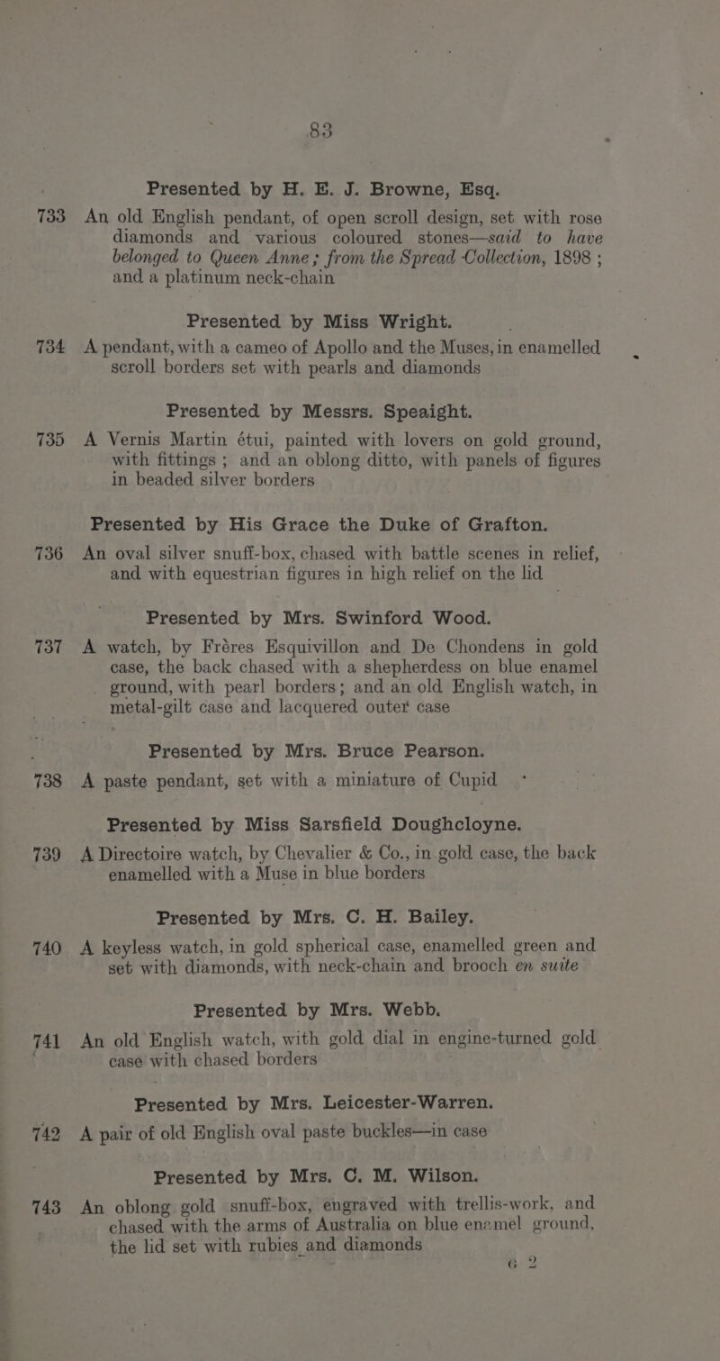 733 734 739 736 737 738 739 740 741 Presented by H. E. J. Browne, Esq. An old English pendant, of open scroll design, set with rose diamonds and various coloured stones—said to have belonged to Queen Anne; from the Spread Collection, 1898 ; and a platinum neck-chain Presented by Miss Wright. A pendant, with a cameo of Apollo and the Muses, in enamelled scroll borders set with pearls and diamonds Presented by Messrs. Speaight. A Vernis Martin étui, painted with lovers on gold ground, with fittings ; and an oblong ditto, with panels of figures in beaded silver borders Presented by His Grace the Duke of Grafton. An oval silver snuff-box, chased with battle scenes in relief, and with equestrian figures in high relief on the lid Presented by Mrs. Swinford Wood. A watch, by Fréres Esquivillon and De Chondens in gold case, the back chased with a shepherdess on blue enamel ground, with pearl borders; and an old English watch, in metal-gilt case and lacquered outer case Presented by Mrs. Bruce Pearson. A paste pendant, set with a miniature of Cupid Presented by Miss Sarsfield Doughcloyne. A Directoire watch, by Chevalier &amp; Co., in gold case, the back enamelled with a Muse in blue borders Presented by Mrs. C. H. Bailey. A keyless watch, in gold spherical case, enamelled green and set with diamonds, with neck-chain and brooch en suite Presented by Mrs. Webb. An old English watch, with gold dial in engine-turned gold case with chased borders . Presented by Mrs. Leicester-Warren. A pair of old English oval paste buckles—in case Presented by Mrs. C. M. Wilson. An oblong gold snuff-box, engraved with trellis-work, and chased with the arms of Australia on blue enamel ground, the lid set with rubies and diamonds | 2 6 2