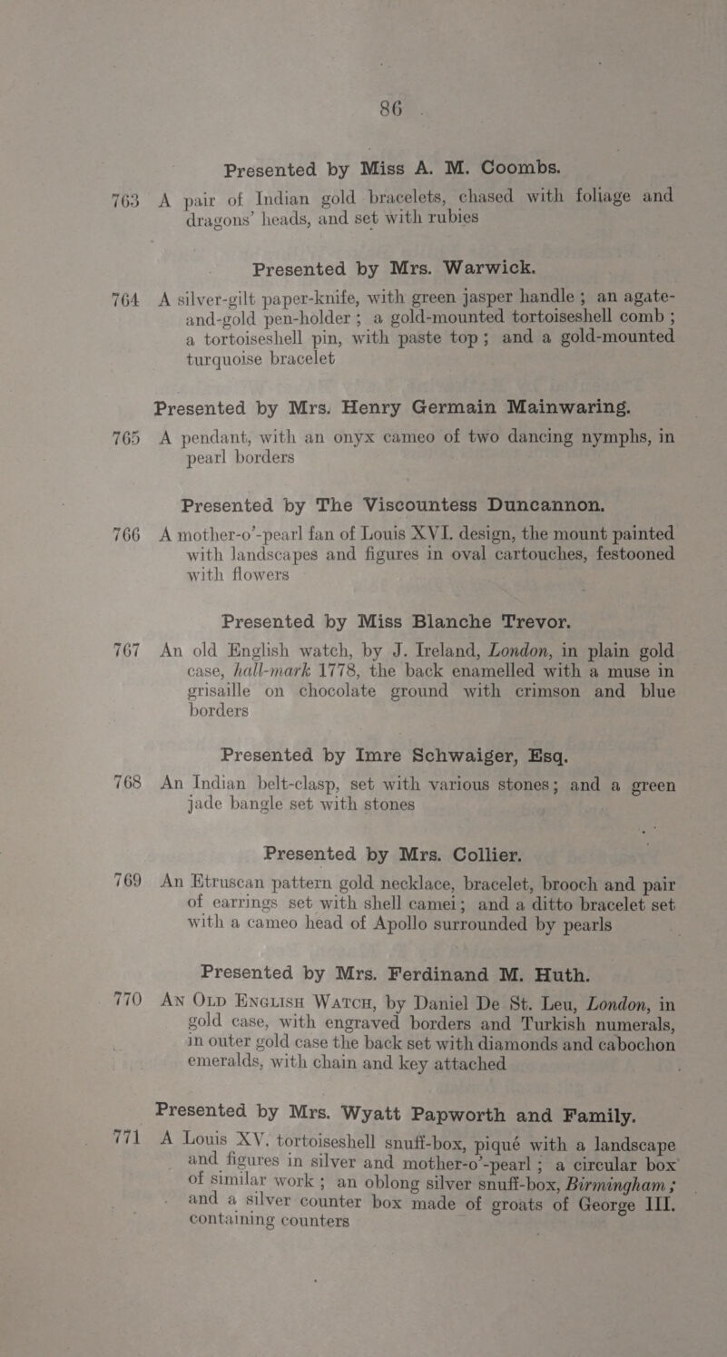 763 764 766 ~a o&gt; aI 768 _ 770 771 86 Presented by Miss A. M. Coombs. A pair of Indian gold bracelets, chased with foliage and dragons’ heads, and set with rubies Presented by Mrs. Warwick. A silver-gilt paper-knife, with green jasper handle ; an agate- and-gold pen-holder ; a gold-mounted tortoiseshell comb ; a tortoiseshell pin, with paste top; and a gold-mounted turquoise bracelet Presented by Mrs. Henry Germain Mainwaring. A pendant, with an onyx cameo of two dancing nymphs, in pearl borders Presented by The Viscountess Duncannon. A mother-o’-pearl fan of Louis XVI. design, the mount painted with landscapes and figures in oval cartouches, festooned with flowers ; Presented by Miss Blanche Trevor. An old English watch, by J. Ireland, London, in plain gold case, hall-mark 1778, the back enamelled with a muse in grisaille on chocolate ground with crimson and blue borders Presented by Imre Schwaiger, Esq. An Indian belt-clasp, set with various stones; and a green jade bangle set with stones Presented by Mrs. Collier. An Etruscan pattern gold necklace, bracelet, brooch and pair of earrings set with shell camei; and a ditto bracelet set with a cameo head of Apollo surrounded by pearls Presented by Mrs. Ferdinand M. Huth. Aw OLD Enetisnh Watcu, by Daniel De St. Leu, London, in gold case, with engraved borders and Turkish numerals, in outer gold case the back set with diamonds and cabochon emeralds, with chain and key attached Presented by Mrs. Wyatt Papworth and Family. A Louis XV. tortoiseshell snuff-box, piqué with a landscape and figures in silver and mother-o’-pearl ; a circular box’ of similar work ; an oblong silver snuff-box, Birmingham ; and a silver counter box made of groats of George III. containing counters :