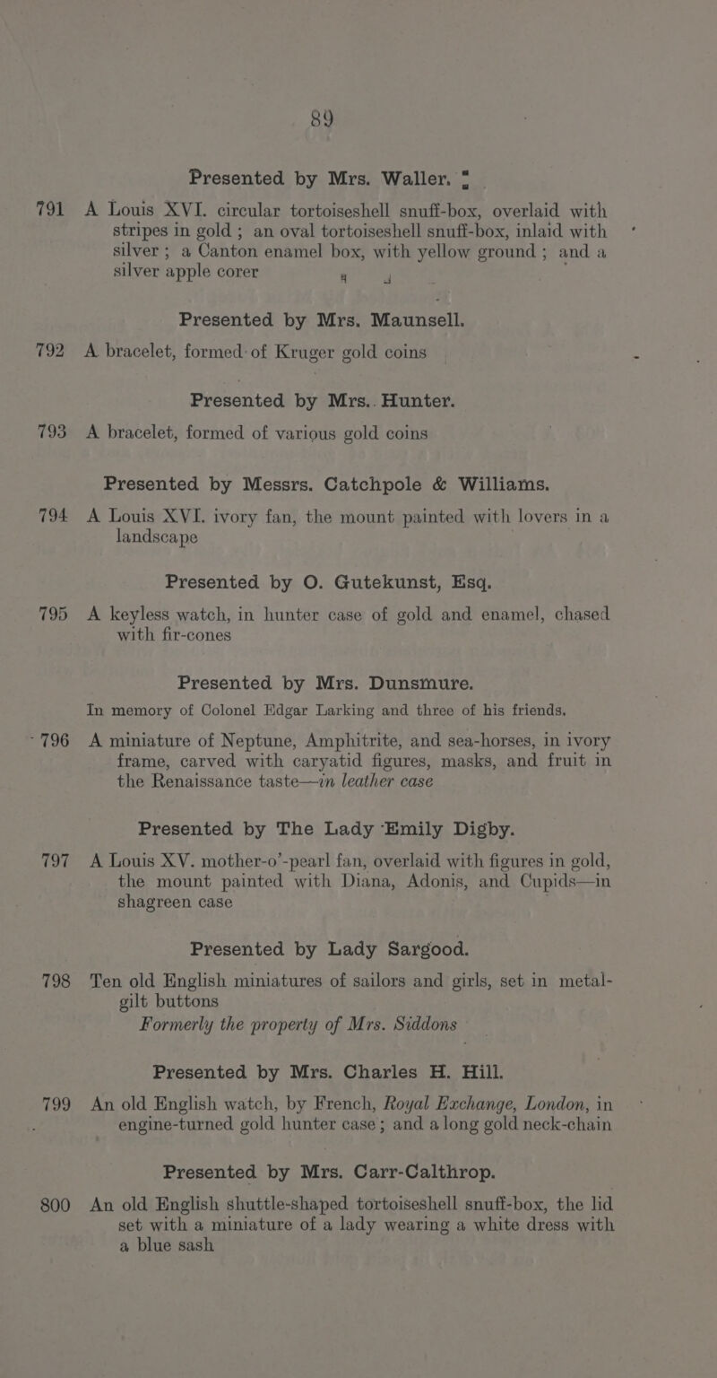 791 192 793 794 79D 796 797 798 799 800 89 Presented by Mrs. Waller. ° A Louis XVI. circular tortoiseshell snuff-box, overlaid with stripes in gold ; an oval tortoiseshell snuff-box, inlaid with silver ; a Canton enamel box, with yellow ground ; and a silver apple corer Pape ae Presented by Mrs. Maunsell. A bracelet, formed: of Kruger gold coins Presented by Mrs.. Hunter. A bracelet, formed of various gold coins Presented by Messrs. Catchpole &amp; Williams. A Louis XVI. ivory fan, the mount painted with lovers in a landscape | Presented by O. Gutekunst, Esq. A keyless watch, in hunter case of gold and enamel, chased with fir-cones Presented by Mrs. Dunsmure. In memory of Colonel Edgar Larking and three of his friends. A miniature of Neptune, Amphitrite, and sea-horses, in ivory frame, carved with caryatid figures, masks, and fruit in the Renaissance taste—in leather case Presented by The Lady Emily Digby. A Louis XV. mother-o’-pearl fan, overlaid with figures in gold, the mount painted with Diana, Adonis, and Cupids—in shagreen case Presented by Lady Sargood. Ten old English miniatures of sailors and girls, set in metal- gilt buttons Formerly the property of Mrs. Siddons © Presented by Mrs. Charles H. Hill. An old English watch, by French, Royal Exchange, London, in engine-turned gold hunter case; and along gold neck-chain Presented by Mrs. Carr-Calthrop. An old English shuttle-shaped tortoiseshell snuff-box, the lid set with a miniature of a lady wearing a white dress with a blue sash