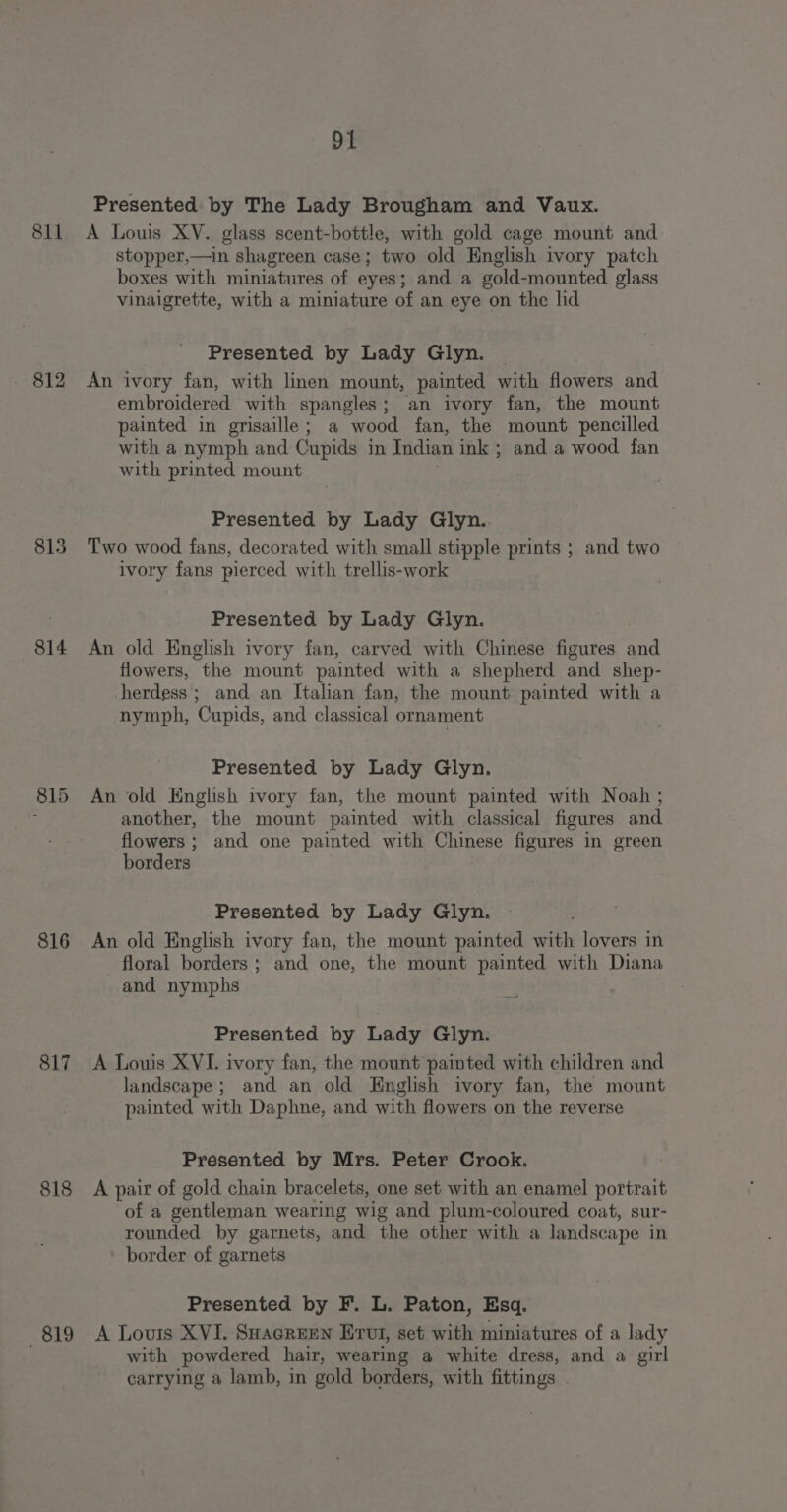 811 812 813 814 816 817 818 819 91 Presented by The Lady Brougham and Vaux. A Louis XV. glass scent-bottle, with gold cage mount and. stopper,—in shagreen case; two old English ivory patch boxes with miniatures of eyes; and a gold-mounted glass vinaigrette, with a miniature of an eye on the lid Presented by Lady Glyn. An ivory fan, with linen mount, painted with flowers and embroidered with spangles; an ivory fan, the mount painted in grisaille; a wood fan, the mount pencilled with a nymph and Cupids in Indian ink ; and a wood fan with printed mount Presented by Lady Glyn.. Two wood fans, decorated with small stipple prints ; and two ivory fans pierced with trellis-work Presented by Lady Glyn. An old English ivory fan, carved with Chinese figures and flowers, the mount painted with a shepherd and shep- -herdess ; and an Italian fan, the mount painted with a nymph, Cupids, and classical ornament Presented by Lady Glyn. An old English ivory fan, the mount painted with Noah ; another, the mount painted with classical figures and flowers; and one painted with Chinese figures in green borders Presented by Lady Glyn. An old English ivory fan, the mount painted with lovers in floral borders ; and one, the mount painted with Diana and nymphs Presented by Lady Glyn. A Louis XVI. ivory fan, the mount painted with children and landscape ; and an old English ivory fan, the mount painted with Daphne, and with flowers on the reverse Presented by Mrs. Peter Crook. A pair of gold chain bracelets, one set with an enamel portrait of a gentleman wearing wig and plum-coloured coat, sur- rounded by garnets, and the other with a landse: ape in border of garnets Presented by F. L. Paton, Esq. A Louis XVI. Suacreen Ervt, set with miniatures of a lady with powdered hair, wearing a white dress, and a girl carrying a lamb, in gold borders, with fittings .