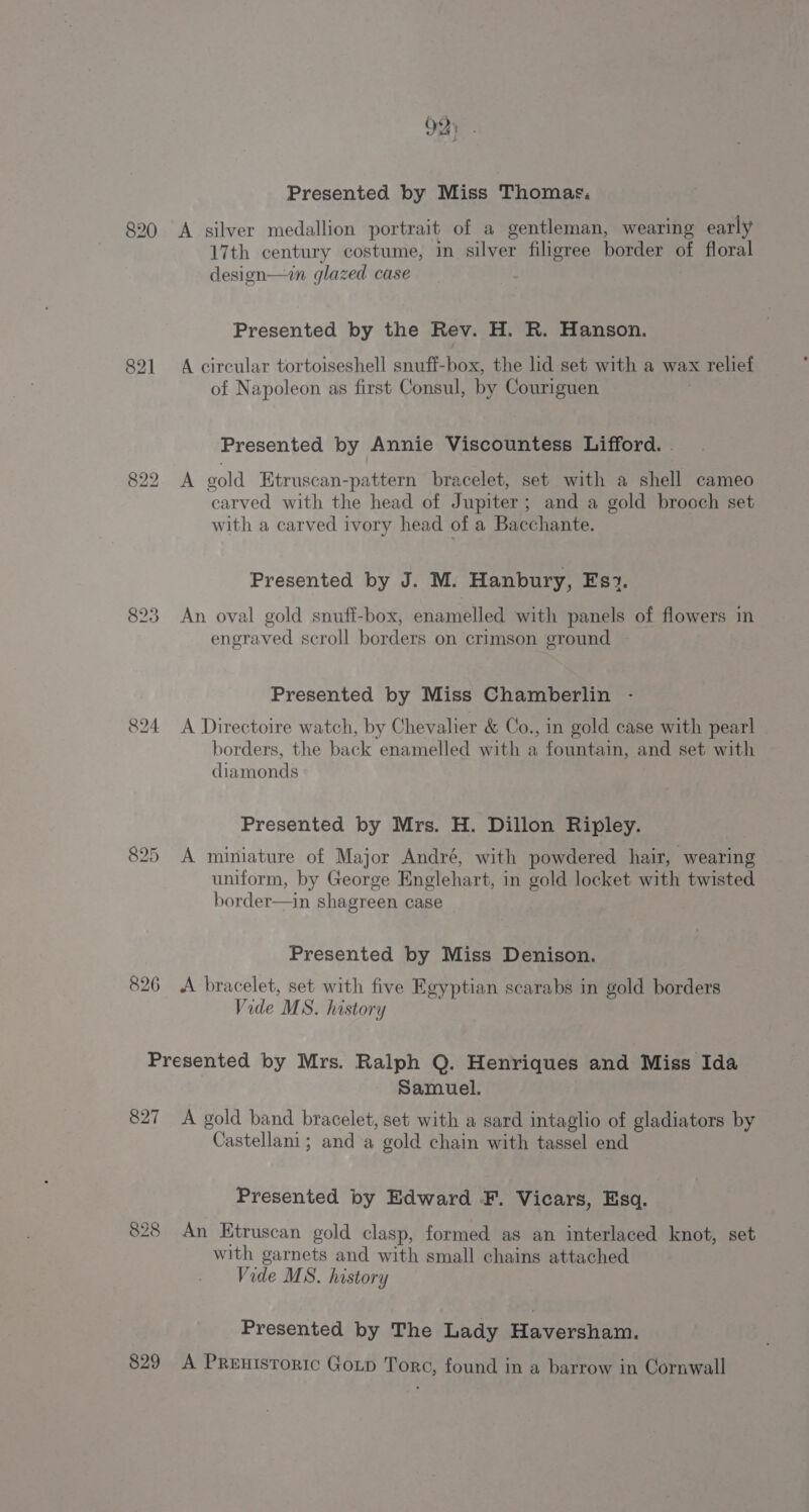 Presented by Miss Thomas, 820 A silver medallion portrait of a gentleman, wearing early 17th century costume, in silver filigree border of floral design—in glazed case ) Presented by the Rev. H. R. Hanson. 821 A circular tortoiseshell snuff-box, the lid set with a wax relief of Napoleon as first Consul, by Couriguen Presented by Annie Viscountess Lifford. | 822. A gold Etruscan-pattern bracelet, set with a shell cameo carved with the head of Jupiter; and a gold brooch set with a carved ivory head of a Bacchante. Presented by J. M. Hanbury, Es2. 823 An oval gold snuff-box, enamelled with panels of flowers in engraved scroll borders on crimson ground Presented by Miss Chamberlin - 824 A Directoire watch, by Chevalier &amp; Co., in gold case with pearl borders, the back enamelled with a fountain, and set with diamonds Presented by Mrs. H. Dillon Ripley. 825 A miniature of Major André, with powdered hair, wearing uniform, by George Englehart, in gold locket with twisted border—in shagreen case Presented by Miss Denison. 826 &lt;A bracelet, set with five Egyptian scarabs in gold borders Vide MS. history Presented by Mrs. Ralph Q. Henriques and Miss Ida Samuel. 827 A gold band bracelet, set with a sard intaglio of gladiators by Castellani; and a gold chain with tassel end Presented by Edward F. Vicars, Esq. 828 An Etruscan gold clasp, formed as an interlaced knot, set with garnets and with small chains attached Vide MS. history Presented by The Lady Haversham.