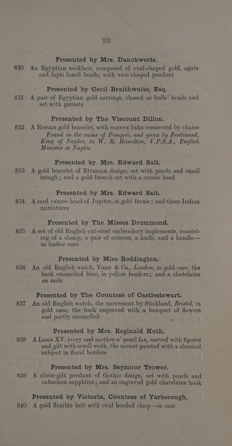 831 832 833 834 835 836 837 838 839 840 93 Presented by Mrs. Danckwerts. and lapis lazuli beads, with vase-shaped pendant Presented by Cecil Braithwaite, Esq. A pair of Egyptian gold earrings, chased as bulls’ heads and set with garnets Presented by The Viscount Dillon. A Roman gold bracelet, with convex links connected by chains Found in the ruins of Pompeni, and given by Ferdinand, King of Naples, to W. R. Hamilton, V.P.S.A., English Minister at Naples Presented by Mrs. Edward Salt. A gold bracelet of Etruscan design, set with pearls and small intagli ; and a gold brooch set with a cameo head Presented by Mrs. Edward Salt. A sard cameo head of Jupiter, in gold frame; and three Indian miniatures Presented by The Misses Drummond. A set of old English cut-steel embroidery implements, consist- ing of a clamp, a pair of scissors, a knife, and a handle— in leather case Presented by Miss Boddington. An old English watch, Viner &amp; Co., London, in gold case, the back enamelled blue, in yellow borders; and a chatelaine en suite Presented by The Countess of Castlestewart. gold case, the back engraved with a bouquet of flowers and partly enamelled re | Presented by Mrs. Reginald Huth. A Louis XV. ivory and mother-o’-pearl fan, carved with figures and gilt with scroll work, the mount painted with a classical subject in floral borders Presented by Mrs. Seymour Trower. A silver-gilt pendant of Gothic design, set with pearls and cabochon sapphires ; and an engraved gold chatelaine hook Presented by Victoria, Countess of Yarborough. A gold flexible helt with oval headed clasp—in case