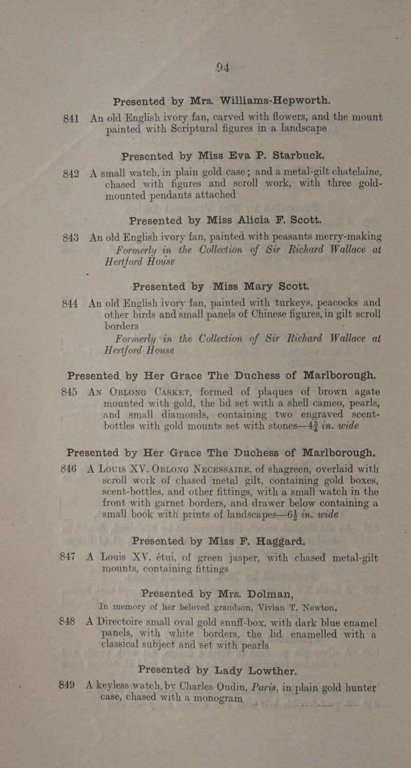 Presented by Mrs. Williams-Hepworth. 841 An old English ivory fan, carved with flowers, and the mount painted with Scriptural figures in a landscape | Siduenited by Miss Eva P. Starbuck. 842 A small watch, in plain gold case; and a metal-gilt chatelaine, chased with figures and acrhil work, with three gold- mounted pendants attached Presented by Miss Alicia F. Scott. 843 An old English ivory fan, painted with peasants merry-making Formerly in the Collection of Sir Richard Wallace at Hertford House Presented by Miss Mary Scott. 844 An old English ivory fan, painted with turkeys, peacocks and other birds and small panels of Chinese figures, in ee scroll borders Formerly in the Collection of Sir Richard Wallace at Hertford. House Presented, by Her Grace The Duchess of Marlborough. 845 An Oxstone Casket, formed of plaques of brown agate mounted with gold, the lid set with a shell cameo, pearls, and small diamonds, containing two engraved scent- bottles with gold mounts set with stones—4? in. wide Presented by Her Grace The Duchess of Marlborough. 846 A Louis XV. Ostone Necrssarre, of shagreen, overlaid with scroll work of chased metal. gilt, contaiming gold boxes, scent-bottles, and other fittings, with a small watch in the front with garnet borders, and drawer below containing a small book with prints of landscapes—63 in. wide | Presented by Miss F. Haggard. 847 A Louis XV. étui, of green jasper, with chased metal-gilt mounts, containing fittings : Presented by Mrs. Dolman, In memory of her beloyed grandson, Vivian T. Newton, 848 A Directoire small oval gold snuff-box, with dark blue enamel panels, with white borders, the lid enamelled with a classical subject and set with pearls | Presented by Lady Lowther. 849 A keyless watch, by Charles Oudin, Paris, in aah gold hunter case, chased with a monogram