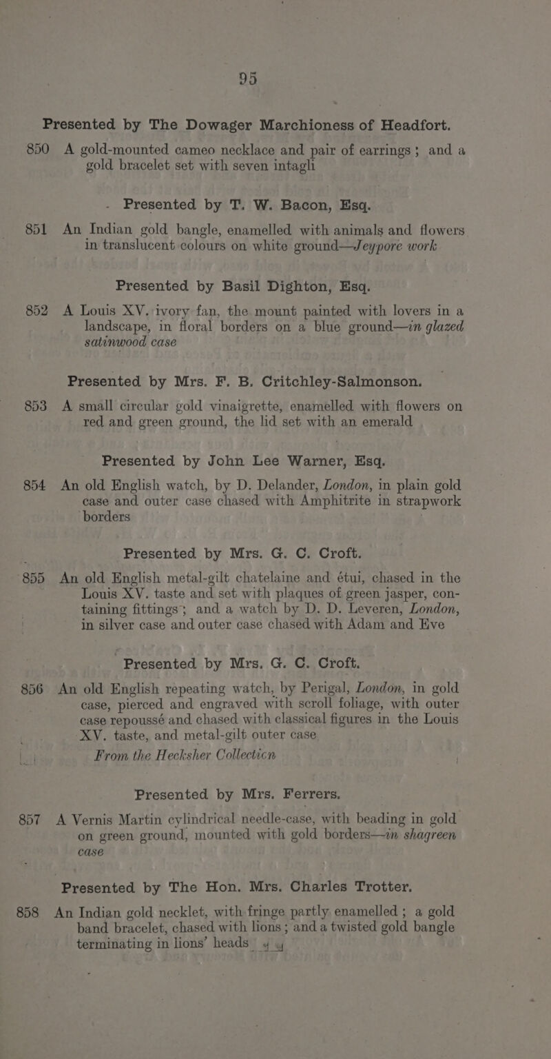 850 851 852 853 854 “855 857 858 A gold-mounted cameo necklace and pair of earrings; and a gold bracelet set with seven intagli Presented by T. W. Bacon, Esq. An Indian gold bangle, enamelled with animals and flowers in translucent colours on white ground—Jeypore work Presented by Basil Dighton, Esq. A Louis XV. ivory fan, the mount painted with lovers in a landscape, in floral borders on a blue ground—in glazed satinwood case Presented by Mrs. F. B. Critchley-Salmonson. A small circular gold vinaigrette, enamelled with flowers on red and green ground, the lid set with an emerald Presented by John Lee Warner, Esq. An old English watch, by D. Delander, London, in plain gold case and outer case chased with Amphitrite in strapwork borders Presented by Mrs. G. C. Croft. An old English metal-gilt chatelaine and étui, chased in the Louis XV. taste and set with plaques of green jasper, con- taining fittings; and a watch by D. D. Leveren, London, in silver case and outer case chased with Adam and Eve Presented by Mrs. G. C. Croft. An old English repeating watch, by Perigal, London, in gold case, pierced and engraved with scroll foliage, with outer case repoussé and chased with classical figures in the Louis XV. taste, and metal-gilt outer case From the Hecksher Collecticn Presented by Mrs. Ferrers. A Vernis Martin cylindrical needle-case, with beading in gold on green ground, mounted with gold borders—in shagreen CASE Presented by The Hon. Mrs. Charles Trotter. An Indian gold necklet, with fringe partly enamelled ; a gold band bracelet, chased with lions ; and a twisted gold bangle terminating in lions’ heads 4 y