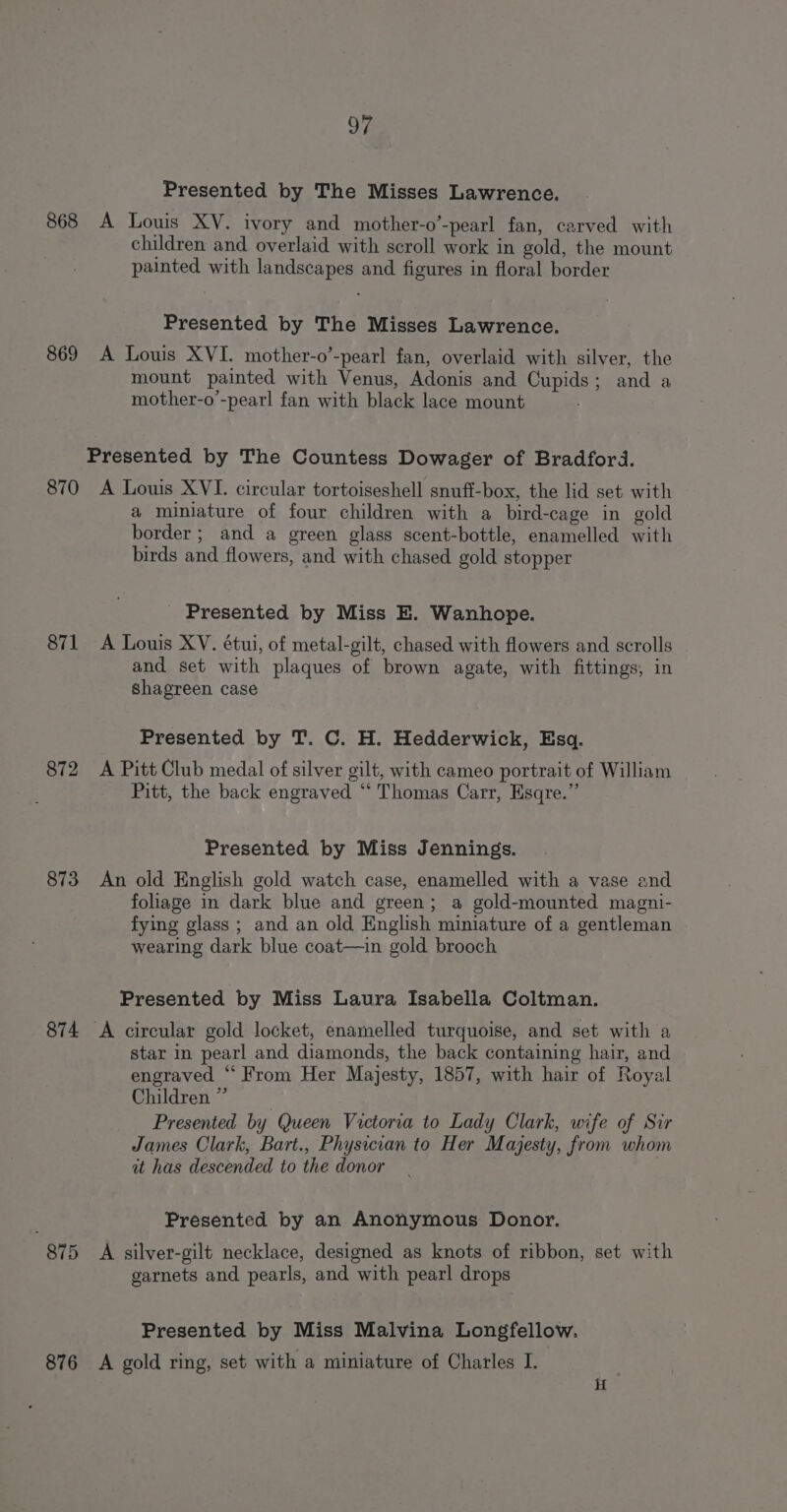 Presented by The Misses Lawrence. 868 A Louis XV. ivory and mother-o’-pearl fan, carved with children and overlaid with scroll work in gold, the mount painted with landscapes and figures in floral border Presented by The Misses Lawrence. 869 &lt;A Louis XVI. mother-o’-pearl fan, overlaid with silver, the mount painted with Venus, Adonis and Cupids; and a mother-o’-pearl fan with black lace mount Presented by The Countess Dowager of Bradford. 870 &lt;A Louis XVI. circular tortoiseshell snuff-box, the lid set with a miniature of four children with a bird-cage in gold border; and a green glass scent-bottle, enamelled with birds and flowers, and with chased gold stopper Presented by Miss E. Wanhope. 871 A Louis XV. étui, of metal-gilt, chased with flowers and scrolls and set with plaques of brown agate, with fittings, in Shagreen case Presented by T. C. H. Hedderwick, Esq. 872 A Pitt Club medal of silver gilt, with cameo portrait of William Pitt, the back engraved “ Thomas Carr, Esqre.”’ Presented by Miss Jennings. 873 An old English gold watch case, enamelled with a vase and foliage in dark blue and green; a gold-mounted magni- fying glass ; and an old English miniature of a gentleman wearing dark blue coat—in gold brooch Presented by Miss Laura Isabella Coltman. 874 A circular gold locket, enamelled turquoise, and set with a star in pearl and diamonds, the back containing hair, and engraved “ From Her Majesty, 1857, with hair of Royal Children” Presented by Queen Victoria to Lady Clark, wife of Sir James Clark, Bart., Physician to Her Majesty, from whom it has descended to the donor Presented by an Anonymous Donor. 875 A silver-gilt necklace, designed as knots of ribbon, set with garnets and pearls, and with pearl drops Presented by Miss Malvina Longfellow. 876 A gold ring, set with a miniature of Charles I. H