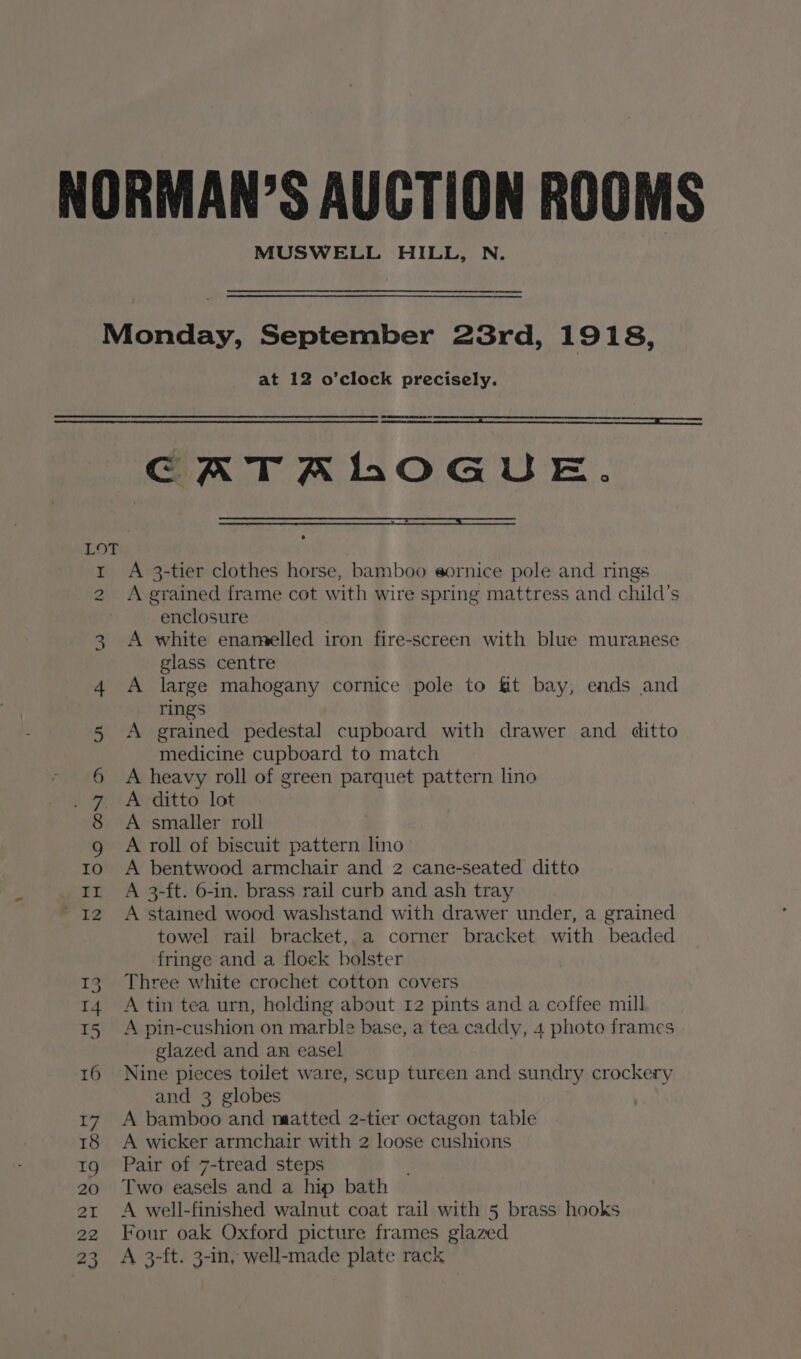 MUSWELL HILL, N. Monday, September 23rd, 1918, at 12 o’clock precisely. GCATAHhOGUE. 1 A 3-tier clothes horse, bamboo eornice pole and rings 2 Agrained frame cot with wire spring mattress and child’s enclosure 3 &lt;A white enamelled iron fire-screen with blue muranese glass centre 4 A large mahogany cornice pole to &amp;t bay, ends and rings 5 A grained pedestal cupboard with drawer and ditto medicine cupboard to match * 6 A heavy roll of green parquet pattern lino Age ferditto lot 8 A smaller roll g A roll of biscuit pattern lino o A bentwood armchair and 2 cane-seated ditto rt A 3-ft. 6-in. brass rail curb and ash tray 2 A stained wood washstand with drawer under, a grained towel rail bracket, a corner bracket with beaded fringe and a floek bolster 13. Three white crochet cotton covers 14 A tin tea urn, holding about 12 pints and a coffee mill 15 A pin-cushion on marble base, a tea caddy, 4 photo frames glazed and an easel 16 Nine pieces toilet ware, scup tureen and sundry crockery and 3 globes 17 A bamboo and naatted 2-tier octagon table 18 A wicker armchair with 2 loose cushions 19 Pair of 7-tread steps 20 Two easels and a hip bath 21 A well-finished walnut coat rail with 5 brass hooks 22 Four oak Oxford picture frames glazed 23 A 3-ft. 3-in, well-made plate rack