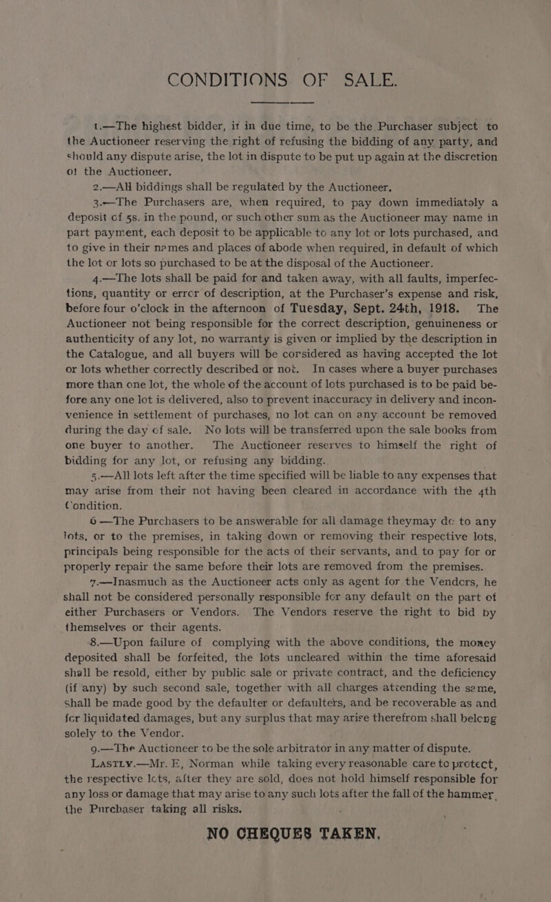 CONDITIONS, OF | SALE. eee t.—The highest bidder, it in due time, to be the Purchaser subject to the Auctioneer reserving the right of refusing the bidding of any party, and should any dispute arise, the lot in dispute to be put up again at the discretion o! the Auctioneer, 2.—AH biddings shall be regulated by the Auctioneer. 3.—The Purchasers are, when required, to pay down immediataly a deposit cf 5s. in the pound, or such other sum as the Auctioneer may name in part payment, each deposit to be applicable to any lot or lots purchased, and to give in their names and places of abode when required, in default of which the lot or lots so purchased to be at the disposal of the Auctioneer. 4.—The lots shall be paid for and taken away, with all faults, imperfec- tions, quantity or errcr of description, at the Purchaser’s expense and risk, before four o’clock in the afternoon of Tuesday, Sept. 24th, 1918. The Auctioneer not being responsible for the correct description, genuineness or authenticity of any lot, no warranty is given or implied by the description in the Catalogue, and all buyers will be corsidered as having accepted the lot or lots whether correctly described or not. In cases where a buyer purchases more than one lot, the whole of the account of lots purchased is to be paid be- fore any one lot is delivered, also to prevent inaccuracy in delivery and incon- venience in settlement of purchases, no Jot can on any account be removed during the day cf sale. No lots will be transferred upon the sale books from one buyer to another. The Auctioneer reserves to himself the right of bidding for any lot, or refusing any bidding. 5.—All lots left after the time specified will be liable to any expenses that may arise from their not having been cleared in accordance with the 4th Condition. 6 —The Purchasers to be answerable for all damage theymay de to any lots, or to the premises, in taking down or removing their respective lots, principals being responsible for the acts of their servants, and to pay for or properly repair the same before their lots are removed from the premises. 7.—Inasmuch as the Auctioneer acts only as agent for the Vendcrs, he shall not be considered personally responsible for any default on the part of either Purchasers or Vendors. The Vendors reserve the right to bid by themselves or their agents. 8.—Upon failure of complying with the above conditions, the momey deposited shall be forfeited, the lots uncleared within the time aforesaid shall be resold, either by public sale or private contract, and the deficiency (if any) by such second sale, together with all charges attending the seme, Shall be made good by the defaulter or defaulters, and be recoverable as and fcr liquidated damages, but any surplus that may arire therefrom shall belcng solely to the Vendor. g.—The Auctioneer to be the sole arbitrator in any matter of dispute. LasTLy.—Mr. E, Norman while taking every reasonable care to protect, the respective Icts, after they are sold, does not hold himself responsible for any loss or damage that may arise to any such lots after the fall of the hammer, the Purebaser taking all risks. NO CHEQUES TAKEN,