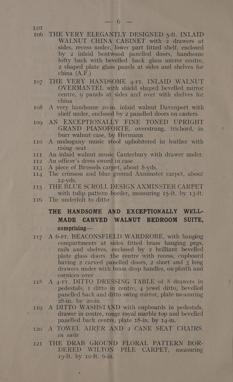 106 107 108 117 I1s oats We THE VERY ELEGANTLY DESIGNED 5-ft. INLAID WALNUT CHINA CABINET with 2 drawers at _ sides, recess under, lower part fitted shelf, enclosed by 2 inlaid bentwood panelled doors, handsome lofty back with bevelled back glass mirror centre, 2 shaped plate glass panels at sides and shelves for china (A.F.) THE VERY HANDSOME 4-Fr. INLAID WALNUT OVERMANTEL with shield shaped bevelled mirror centre, g panels at sides and over with shelves for china A very. handsome 20-in. inlaid walnut Davenport with shelf under, enclosed by 2 panelled doors on casters AN EXCEPTIONALLY FINE TONED UPRIGHT GRAND PIANOFORTE, overstrung, trichord, in burr walnut case, by Hermann A mahogany music stool upholstered in leather with rising seat An inlaid walnut music Canterbury with drawer under. An officer’s dress sword in case A piece of Brussels carpet, about 8-yds. The crimson and blue ground Axminster carpet, about 12-yds. THE BLUE SCROLL DESIGN AXMINSTER CARPET with tulip pattern border, measuring 15-{t. by 13-ft. The underfelt to ditto THE HANDSOME AND EXCEPTIONALLY WELL- MADE CARVED WALNUT BEDROOM SUITE, comprising — A 6-FT. BEACONSFIELD WARDROBE, with hanging compartments at sides fitted brass hanging pegs, rails and shelves, enclosed by 2 brilliant bevelled plate glass doors, the centre with recess, cupboard having 2 carved panelled doors, 2 short and 3 long drawers under with brass drop handles, on plinth and - cornices over A 4-rt. DITTO DRESSING TABLE of 8 drawers in pedestals, 1 ditto in centre, 4 jewel ditto, bevelled panelled back and ditto swing mirror, plate measuring 28-in. by 20-in. A DITTO WASHSTAND with cupboards in pedestals, drawer in centre, rouge royal marble top and bevelled panelled back centre, plate 18-in. by 14-in. A TOWEL “AIRER AND? 2;CANE SEAT (CHAIRS: en suite THE DRAB GROUND FLORAL PATTERN BOR- DERED WILTOR PIE) CARPET, measuring 1g-{t. by Lo-ft. 6-in,