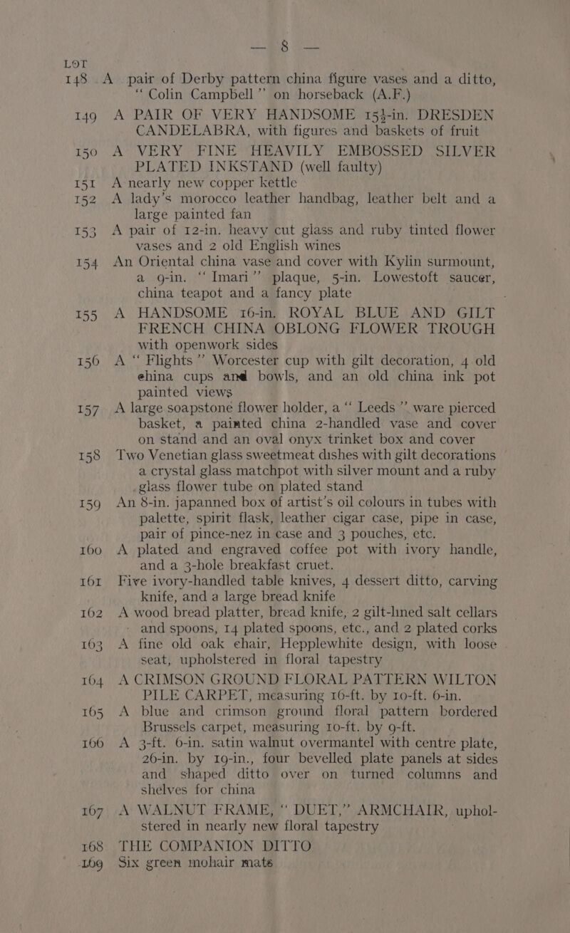LARS eae Lor 148 .A_ pair of Derby pattern china figure vases and a ditto, “Colin Campbell”’ on horseback (A.F.) 149 A PAIR OF VERY HANDSOME 154-in. DRESDEN CANDELABRA, with figures and baskets of fruit 150°. AS VERY “FINE RAV IL Yo RSC y foe PLATED INKSTAND (well faulty) 151 A nearly new copper kettle 152 &lt;A lady’s morocco leather handbag, leather belt and a large painted fan 153. A pair of 12-in. heavy cut glass and ruby tinted flower vases and 2 old English wines 154 An Oriental china vase and cover with Kylin surmount, a g-in. “Imari” plaque, 5-in. Lowestoft saucer, china teapot and a fancy plate | 155 A HANDSOME 16-in, ROYAL BLUE AND GILT FRENCH CHINA OBLONG FLOWER TROUGH with openwork sides 1560 A “ Flights’ Worcester cup with gilt decoration, 4 old ehina cups an@ bowls, and an old china ink pot painted views 157 A large soapstone flower holder, a ‘‘ Leeds ’’ ware pierced basket, a paimted china 2-handled vase and cover on stand and an oval onyx trinket box and cover 158 Two Venetian glass sweetmeat dishes with gilt decorations — a crystal glass matchpot with silver mount and a ruby _glass flower tube on plated stand 159 An 8-in. japanned box of artist’s oil colours in tubes with palette, spirit flask, leather cigar case, pipe in case, pair of pince-nez in case and 3 pouches, etc. 160 A plated and engraved coffee pot with ivory handle, and a 3-hole breakfast cruet. 161 Five ivory-handled table knives, 4 dessert ditto, carving knife, and a large bread knife 162 A wood bread platter, bread knife, 2 gilt-lined salt cellars - and spoons, 14 plated spoons, etc., and 2 plated corks 163 A fine old oak chair, Hepplewhite design, with loose seat, upholstered in floral tapestry 164. A CRIMSON GROUND FLORAL PATTERN WILTON PILE CARPET, measuring 16-ft. by 1o-ft. 6-in. 165 &lt;A blue and crimson ground floral pattern bordered Brussels carpet, measuring 1o-it. by 9-ft. 106 A 3-ft. 6-in. satin walnut overmantel with centre plate, 26-in. by 1Ig-in., four bevelled plate panels at sides and shaped ditto over on turned columns and shelves for china 167, A‘' WALNUT FRAME, “ DUET,” ARMCHAIR, . uphol- stered in nearly new floral tapestry 168 THE COMPANION DITTO Log Six green mohair mats