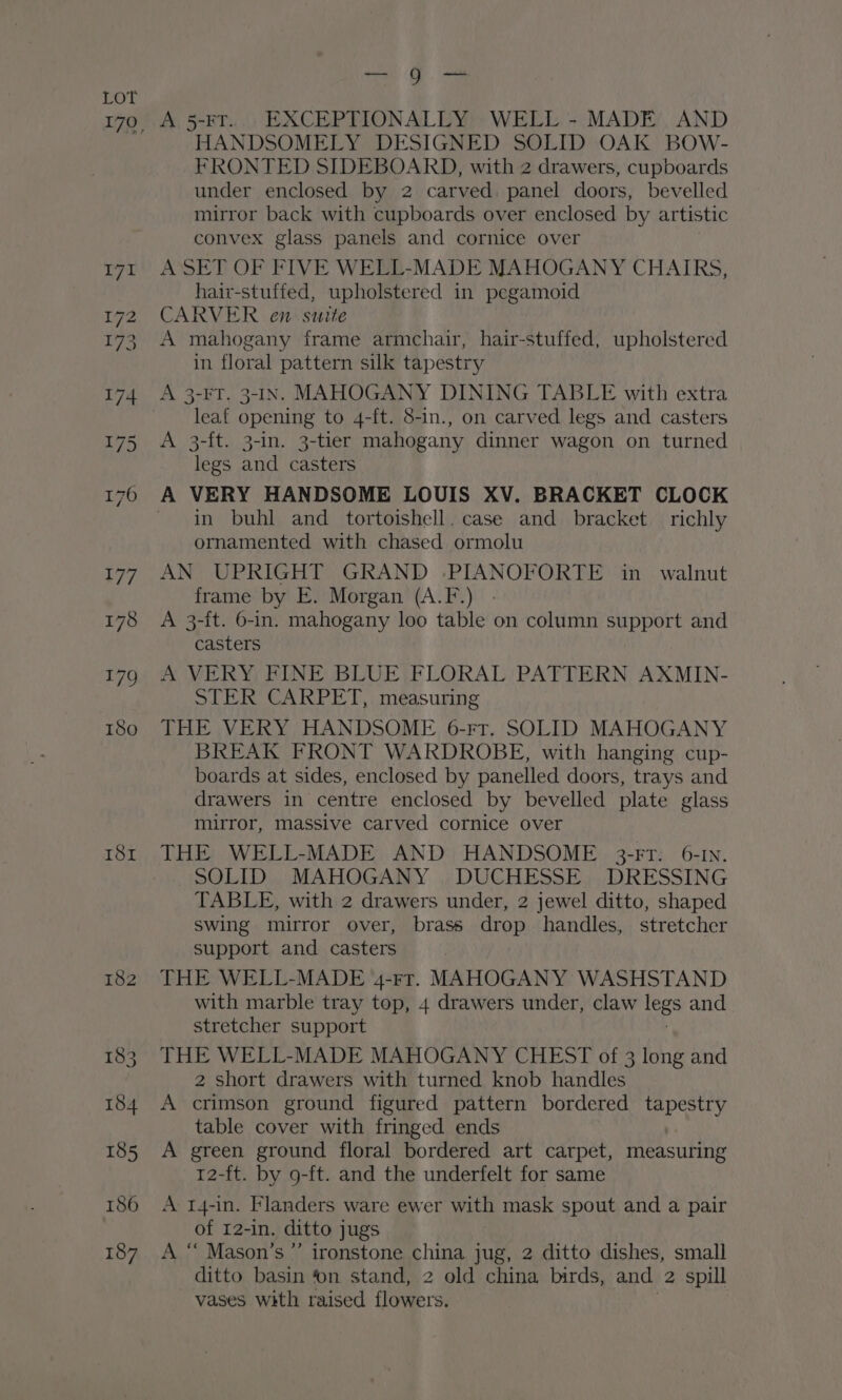 181 men, |S — A 5-FT... EXCEPTIONALLY WELL - MADE AND HANDSOMELY DESIGNED SOLID OAK BOW- FRONTED SIDEBOARD, with 2 drawers, cupboards under enclosed by 2 carved. panel doors, bevelled mirror back with cupboards over enclosed by artistic convex glass panels and cornice over A SET OF FIVE WELL-MADE MAHOGANY CHAIRS, hair-stuffed, upholstered in pegamoid CARVER en. suite A mahogany frame armchair, hair-stuffed, upholstered in floral pattern silk tapestry A 3-FT. 3-IN. MAHOGANY DINING TABLE with extra leat opening to 4-ft. 5-in., on carved legs and casters A 3-ft. 3-in. 3-tier mahogany dinner wagon on turned legs and casters in buhl and tortoishell. case and bracket richly ornamented with chased ormolu AN UPRIGHT GRAND -PIANOFORTE in walnut frame by E. Morgan (A.F.) A 3-{t. 6-in. mahogany loo table on column support and casters A VERY FINE BLUE FLORAL PATTERN AXMIN- STER CARPET, measuring THE VERY HANDSOME 6-rr. SOLID MAHOGANY BREAK FRONT WARDROBE, with hanging cup- boards at sides, enclosed by panelled doors, trays and drawers in centre enclosed by bevelled plate glass mirror, massive carved cornice over THE WELL-MADE AND HANDSOME 3-FT: ©6-IN. SOLID MAHOGANY DUCHESSE DRESSING TABLE, with 2 drawers under, 2 jewel ditto, shaped Swing mirror over, brass drop handles, stretcher support and casters THE WELL-MADE 4-rr. MAHOGANY WASHSTAND with marble tray top, 4 drawers under, claw ee and stretcher support THE WELL-MADE MAHOGANY CHEST of 3 long and 2 short drawers with turned knob handles A crimson ground figured pattern bordered ray table cover with fringed ends A green ground floral bordered art carpet, measuring 12-ft. by 9-ft. and the underfelt for same A 1r4-in. Flanders ware ewer with mask spout and a pair of 12-in. ditto jugs A “ Mason's” ironstone china jug, 2 ditto dishes, small ditto basin on stand, 2 old china birds, and 2 spill vases with raised flowers.