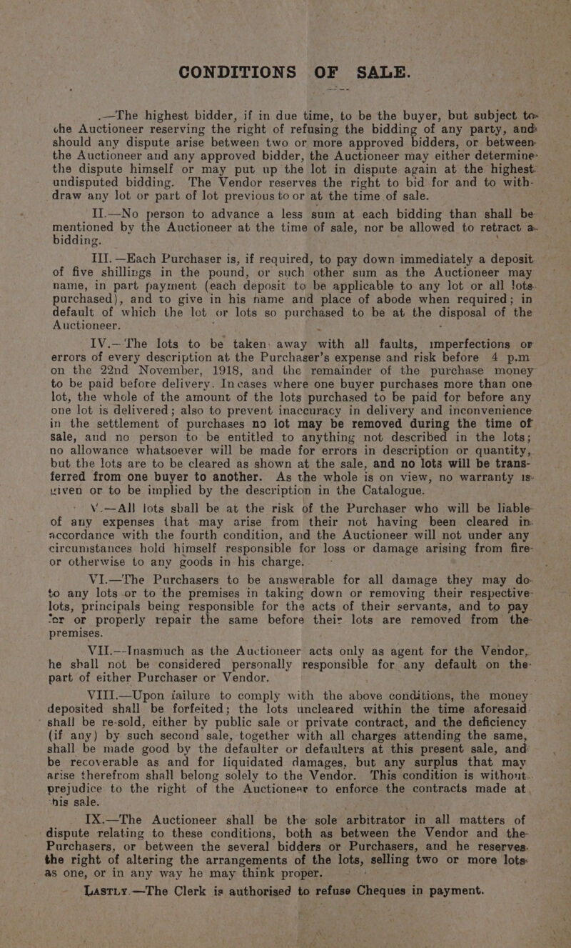 CONDITIONS OF SALE. .—The highest bidder, if in due time, to be the buyer, but subject te che Auctioneer reserving the right of refusing the bidding of any party, and: should any dispute arise between two or more approved bidders, or between the Auctioneer and any approved bidder, the Auctioneer may either determine the dispute himself or may put up the lot in dispute again at the highest: undisputed bidding. The Vendor reserves the right to bid for and to with- draw any lot or part of lot previous to or at the time of sale. II.—No person to advance a less sum at each bidding than shall be mentioned by the Auctioneer at the time of sale, nor be allowed to retract Be. bidding. IIT. —Each Purchaser is, if required, to pay down immediately a deposit of five shillings in the pound, or such other sum as the Auctioneer may name, in part payment (each deposit to be applicable to any lot or all lots: purchased), and to give in his hame and place of abode when required; in default of which the lot or lots so purchased to be at the ciepea of the Auctioneer. 7 IV.—-The lots to be taken: away with all faults, imperfections or errors of every description at the Purchaser’s expense and risk before 4 p.m on the 22nd November, 1918, and the remainder of the purchase money to be paid before delivery. Incases where one buyer purchases more than one lot, the whole of the amount of the lots purchased to be paid for before any one lot is delivered; also to prevent inaccuracy in delivery and inconvenience in the settlement of purchases no lot may be removed during the time of sale, and no person to be entitled to anything not described in the lots; no allowance whatsoever will be made for errors in description or quantity, but the lots are to be cleared as shown at the sale, and no lots will be trans- ferred from one buyer to another. As the whole is on view, no warranty 1s- viven or to be implied by the description in the Catalogue. V.—AI! lots shall be at the risk of the Purchaser who will be liable- of any expenses that may arise from their not having been cleared in. accordance with the fourth condition, and the Auctioneer will not under any circunistances hold himself responsible for loss or damage arising from fire- or otherwise to any goods in his charge. . VI.—The Purchasers to be answerable for all damage they may do. to any lots or to the premises in taking down or removing their respective- lots, principals being responsible for the acts of their servants, and to pay ‘or or properly repair the same before their lots are removed from the premises. VII.—-Inasmuch as the Auctioneer acts only as agent for the Vendor, he shall not be considered personally responsible for any default on the- part of either Purchaser or Vendor. VIII.—Upon failure to comply with the above conditions, the money deposited shall be forfeited; the lots uncleared within the time aforesaid. shall be re-sold, either by public sale or private contract, and the deficiency (if any) by such second sale, together with all charges attending the same, shall be made good by the defaulter or defaulters at this present sale, and’ be recoverable as and for liquidated damages, but any surplus that may arise therefrom shall belong solely to the Vendor. ‘This condition is without.. prejudice to the right of the Auctioneer to enforce the contracts made at ‘his sale. IX.—The Auctioneer shall be the sole arbitrator in all matters of dispute relating to these conditions, both as between the Vendor and the: Purchasers, or between the several bidders or Purchasers, and he reserves. the right of altering the arrangements of the lots, esting two or more lots: as one, or in any way he may think proper. ' Lastiy.—The Clerk is authorised to refuse Cheques in payment.