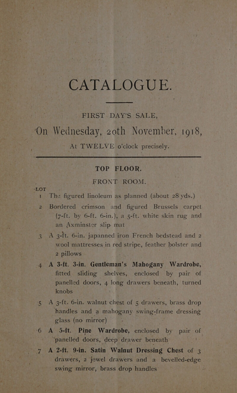 “EIRST DAYS SALE, ‘On Wednesday, zoth November, 1918, At TWELVE o’clock precisely. TOP FLOOR. 7 FRONT ROOM. ‘LOT. t The figured linoleum as planned (about 28 yds.) 2 Bordered crimson and figured Brussels carpet (7-ft. by 6-ft. 6-in.), a 5-ft. white skin rug and an Axminster slip mat A 3-ft. 6-in. japanned iron French bedstead and 2 Ww wool mattresses in red stripe, feather bolster and 2 pillows 5b, 4 A 3-ft. 3-in. Gentleman’s Mahogany Wardrobe, fitted. sliding shelves, enclosed by pair of panelled doors, 4 long drawers beneath, turned knobs 5 A 3-ft. 6-in. walnut chest of 5 drawers, brass drop handles and a mahogany swing-frame dressing glass (no mirror) | i 6 A 5-it. Pine Wardrobe, enclosed by pair of =) ‘panelled doors, deep drawer beneath 7 A 2-ft. 9-in. Satin Walnut Dressing Chest of 3 ‘ drawers, 2 jewel drawers and a bevelled-edge » swing mirror, brass drop handles |