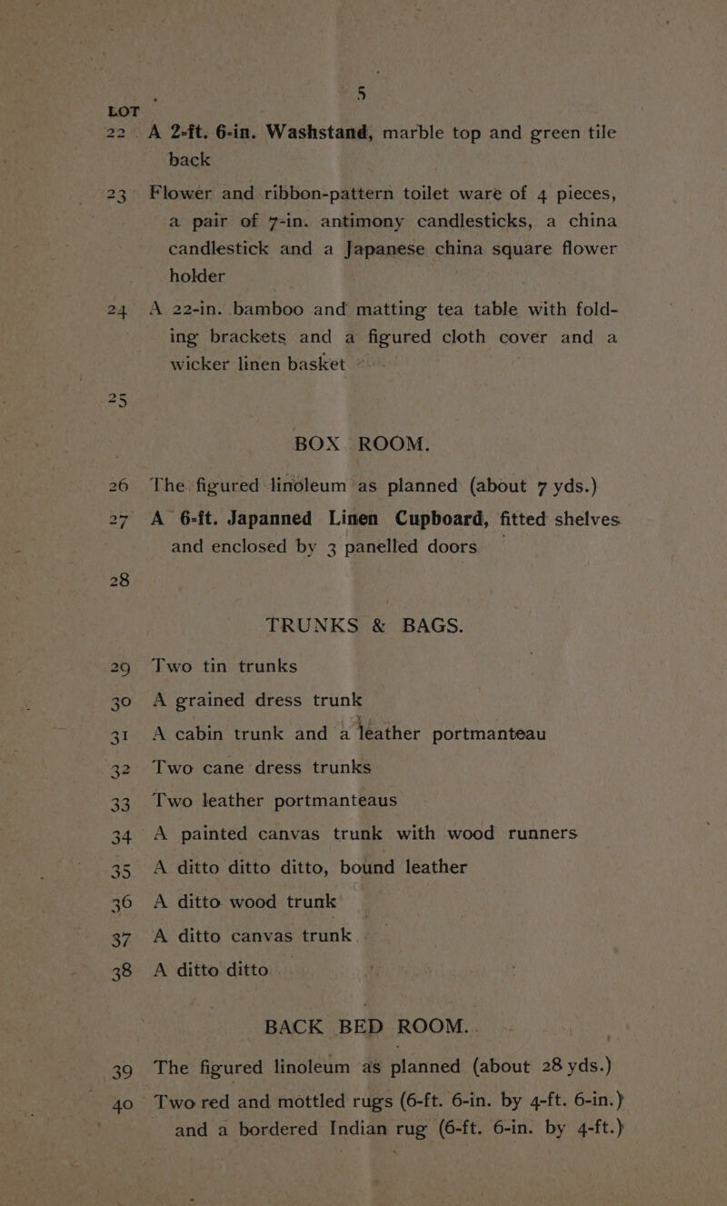 39 a: 0 back Flower and ribbon-pattern toilet ware of 4 pieces, a pair of 7-in. antimony candlesticks, a china candlestick and a Japanese china square flower holder A 22-in. bamboo and matting tea table with fold- ing brackets and a figured cloth cover and a wicker linen basket © BOX ROOM. The figured linoleum as planned (about 7 yds.) A 6-ft. Japanned Linen Cupboard, fitted shelves and enclosed by 3 panelled doors TRUNKS &amp; BAGS. Two tin trunks A grained dress trunk A cabin trunk and ‘a téather portmanteau Two cane dress trunks Two leather portmanteaus A painted canvas trunk with wood runners A ditto wood trunk A ditto canvas trunk - A ditto ditto BACK BED ROOM.. | The figured linoleum as planned (about 28 yds.) Two red and mottled rugs (6-ft. 6-in. by 4-ft. 6-in.) and a bordered Indian rug (6-ft. 6-in. by 4-ft.)