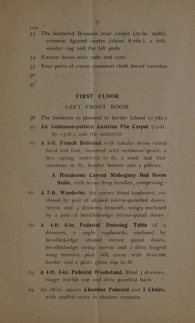 63 The bordered Brussels ‘stair carpét (27-in. wide), crimson figured centre (about 8yds.), a 6-ft. similar rug and the felt pads — Sixteen brass stair rods and eyes Four pairs of cream casement cloth dwarf curtains. FIRST FLOOR. “LEFT FRONT ROOM. The linoleum as planned to border (about 12 yds.) An Aubusson-pattern Austrian Pile Carpet. (12-ft. by 15-ft.) and the underfelt A 5-ft. French Bedstead with tubular brass railed head and foot, mounted with’ mother-o’-pearl, a box spring mattress to fit, a wool and_ hair mattress to fit, feather bolster and 2 pillows A Handsome Carved Mahogany Bed Room Suite, with brass drop handles, comprising : A 7-ft. Wardrcbe, the centre fitted cupboard, en- closed. by pair of shaped mirror-panelled doors, recess and 4 drawers beneath, wings enclosed by a pair of bevelled-edge mirror-panel doors drawers, 2 angle cupboards, enclosed by bevelled-edge shaped mirror panel doors, bevelled-edge swing mirror and 2 ditto hinged wing mirrors, pink silk cover with brocade border and a plate glass top to fit A 4-ft, 3-in, Pedestal Washstand, fitted 3 drawers, rouge marble top and ditto panelled back An 18-in. square Chamber Pedestal and 3 Chairs, with stuffed seats in shadow cretonne