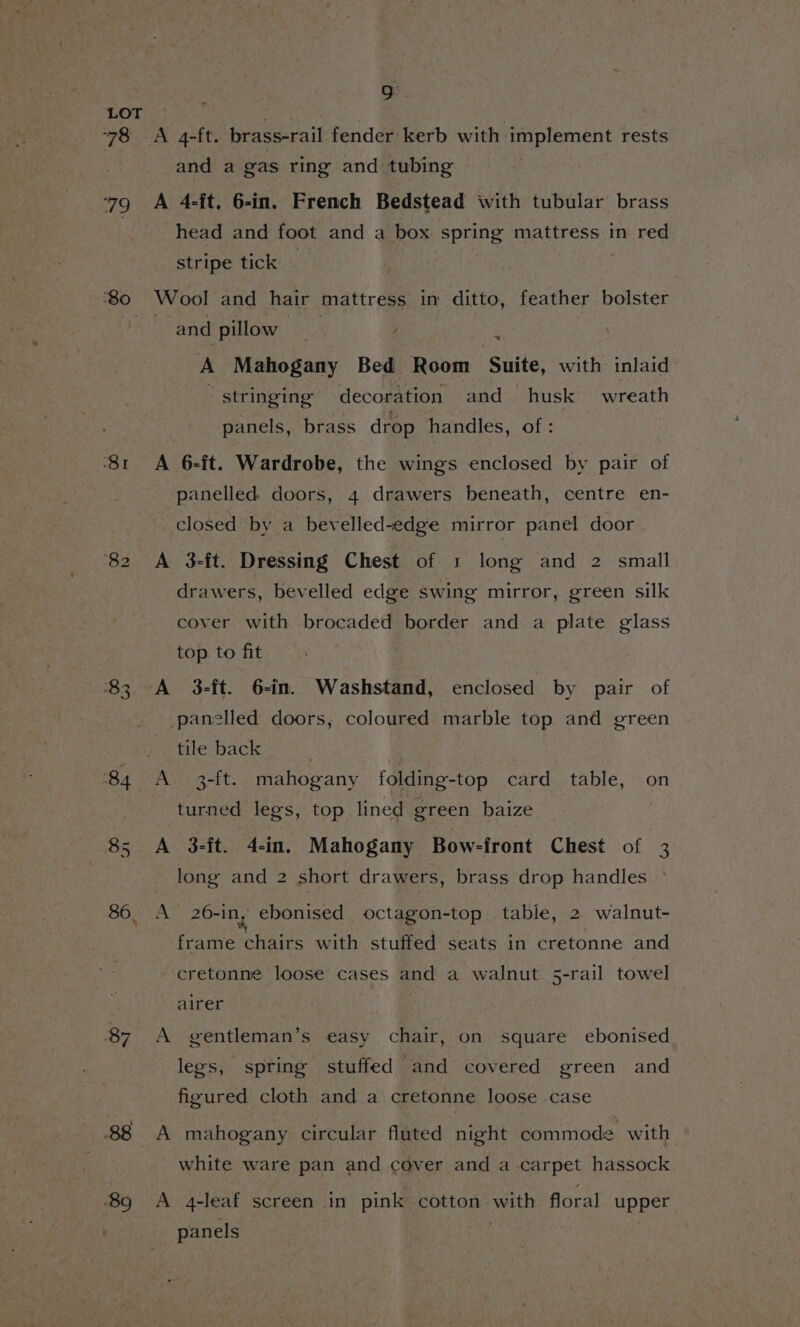 78 79 se) a0 NS co ox 84. oO onl 86, 7 88 9 A 4-ft. brass-rail fender kerb with implement rests and a gas ring and tubing A 4-ft. 6-in. French Bedstead with tubular brass head and foot and a box. spring mattress in red stripe tick — | Wool and hair mattress in ditto, feather bolster and pillow A Teen gae A Mahogany Bed Room Suite, with inlaid “stringing decoration and husk wreath | panels, brass drop handles, of: A 6-ft. Wardrobe, the wings enclosed by pair of panelled doors, 4 drawers beneath, centre en- closed by a bevelled-edge mirror panel door A 3-ft. Dressing Chest of 1 long and 2 small drawers, bevelled edge swing mirror, green silk cover with brocaded border and a plate glass top to fit A 3-ft. 6-in. Washstand, enclosed by pair of panelled doors, coloured marble top and green tile back A 3-ft. mahogany folding-top card table, on turned legs, top lined green baize | : A 3-it. 4-in. Mahogany Bow-front Chest of 3 long and 2 short drawers, brass drop handles &gt; A 26-in, ebonised octagon-top. table, 2 walnut- frame chairs with stuffed seats in cretonne and cretonne loose cases and a walnut 5-rail towel airer A gentleman’s easy chair, on square ebonised legs, spring stuffed and covered green and figured cloth and a cretonne loose .case A mahogany circular fluted night commode with white ware pan and cover and a carpet hassock A 4-leaf screen in pink cotton with floral upper panels