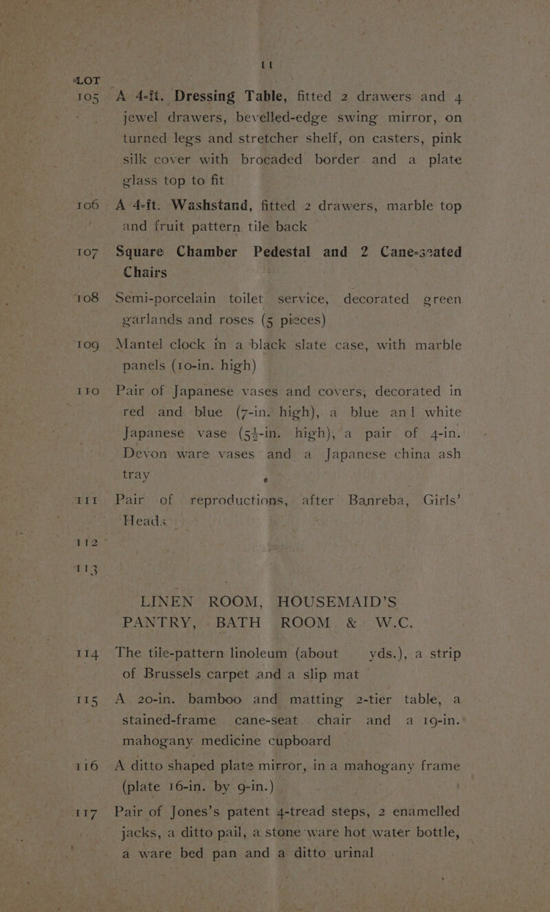 105 109 IFO 0G Ui I 114 I15 116 .7r7 Ct A 4-§t. Dressing Table, fitted 2 drawers and 4 jewel drawers, bevelled-edge swing mirror, on turned legs and stretcher shelf, on casters, pink silk cover with brocaded border and a_ plate glass top to fit and fruit pattern tile back Square Chamber Pedestal and 2 Cane-scated Chairs | Semi-porcelain toilet service, decorated green garlands and roses (5 pieces) Mantel clock in a black slate case, with marble panels (1o-in. high) Pair of Japanese vases and covers, decorated in red and blue (7-in. high), a blue an1 white Japanese vase (5}-in. high), a pair of 4-in. Devon ware vases and a Japanese china ash tray z Pair of reproductions, after’ Banreba, Girls’ Heads LINEN ROOM, HOUSEMAID’S PANTRY, BATH ROOM &amp; W.C. The tile-pattern linoleum (about yds.), a strip of Brussels carpet and a slip mat A 20-in. bamboo and matting 2-tier table, a stained-frame cane-seat. chair and a 10-in. mahogany. medicine cupboard A ditto shaped plate mirror, ina mahogany frame (plate 16-in. by g-in.) Pair of Jones’s patent 4-tread steps, 2 enamelled jacks, a ditto pail, a stone ware hot water bottle, a ware bed pan and a ditto urinal