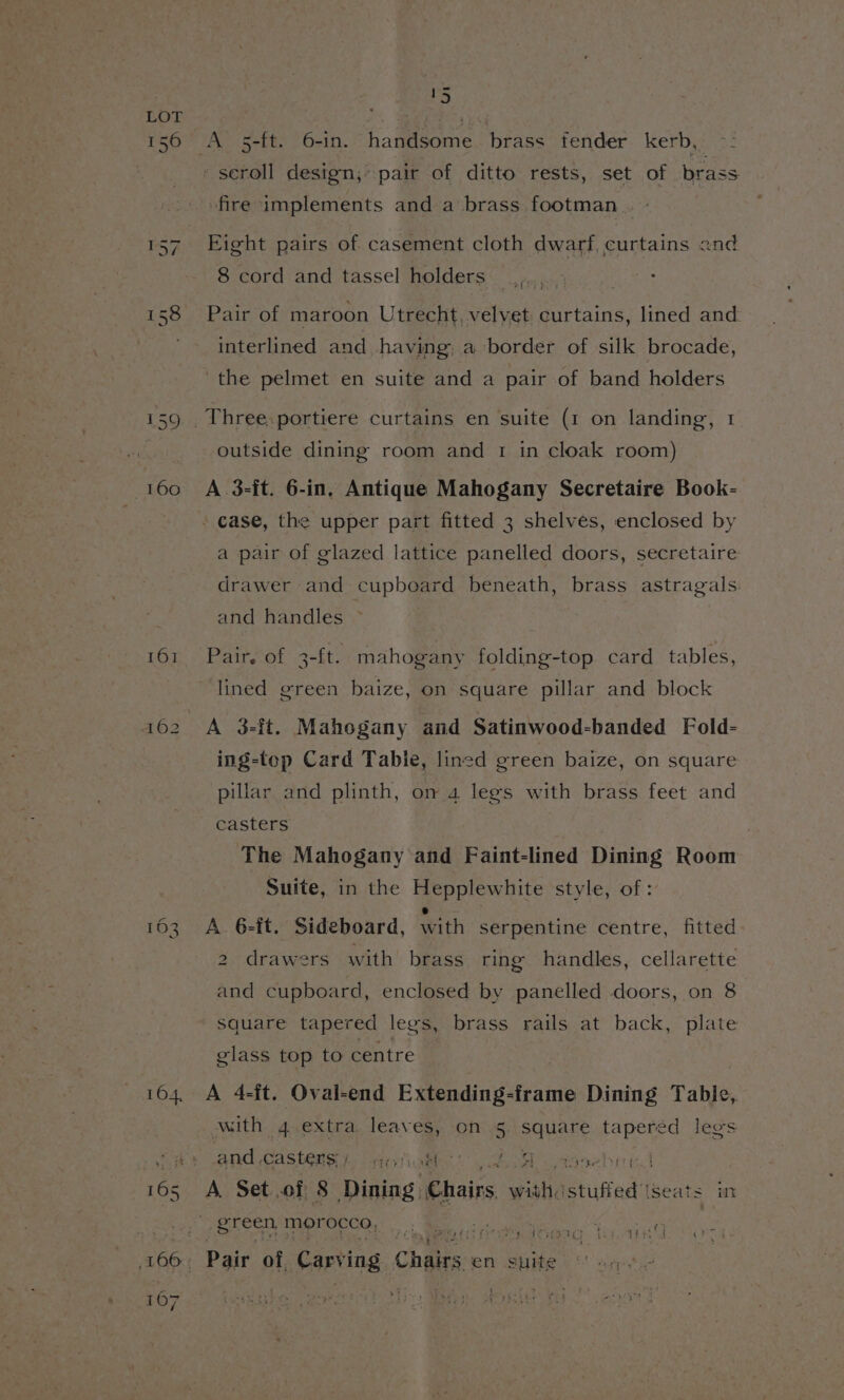 156 161 _ oop (S%) ns -seroll design; pair of ditto rests, set of bra ass fire implements and a brass footman . + Eight pairs of casement cloth dwarf, curtains and 8 cord and tassel holders _ ; Pair of maroon Utrecht, velvet curtains, lined and. interlined and having, a border of silk brocade, the pelmet en suite and a pair of band holders outside dining room and 1 in cloak room) A 3-it. 6-in, Antique Mahogany Secretaire Book- a pair of glazed lattice panelled doors, secretaire drawer and cupboard beneath, brass astragals and handles © Pair. of 3-ft. mahogany folding-top card tables, lined green baize, on square pillar and block A 3-it. Mahogany and Satinwood-banded Fold- ing-top Card Tabie, lined green baize, on square pillar and plinth, on a legs with brass feet and casters The Mahogany and Faint-lined Dining Room Suite, in the Hepplewhite style, of: A 6-it. Sideboard, with serpentine centre, fitted 2 drawers with brass ring handles, cellarette and cupboard, enclosed by panelled doors, on 8 square tapered legs, brass rails at back, plate glass top to centre A 4-ft. Oval-end Extending-frame Dining Table, with 4,extra. leaves, on 5. square Leete d legs and ,castens ).. diytiaklh Ce is . A. Set of 8 Dining: Chairs withe eiigadtt seats im | ee hs eT a me RS fie. seh i