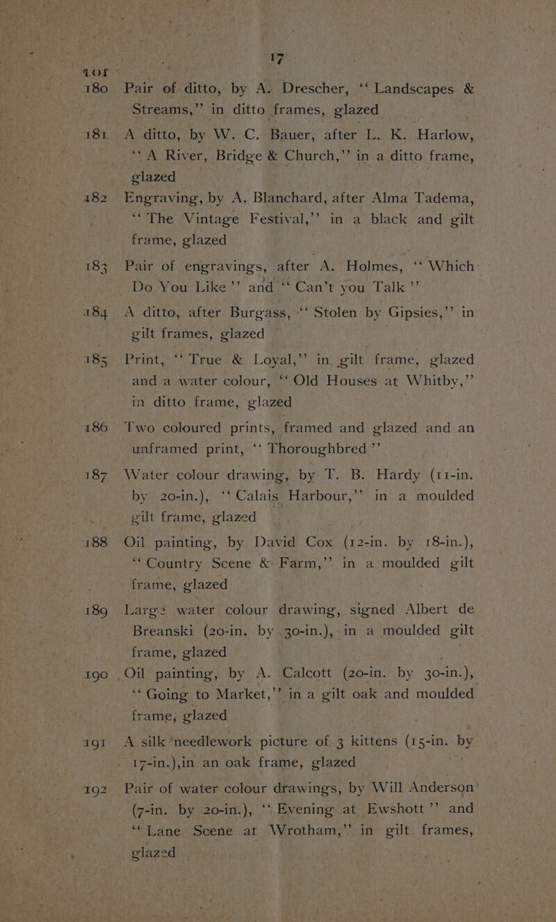186 188 190 17 b] Streams,’ A ditto, ‘by. W.-C. Bauer; after L..K. aie ‘“A River, Bridge &amp; Church,” in a ditto frame, elazed | in ditto frames, glazed Engraving, by A. Blanchard, after Alma aeiaiaa ‘“The Vintage Festival,’? in a black and gilt frame, glazed | Pair of engravings, after A. Holmes, “Which Do You Like’? and ‘“‘ Can’t you Talk ”’ gilt frames, glazed Print,“ True &amp; Loyal,” in. gilt frame, glazed and a water colour, ‘‘ Old Houses at Whitby,” in ditto frame, glazed Two coloured prints, framed and glazed and an unframed print, ‘* Thoroughbred ”’ Water colour drawing, by T. B. Hardy (11-in. by 20-in.), ‘‘ Calais Harbour,’’ in a moulded gilt frame, glazed Oil painting, by David Cox (12-in. by 18-in.), ‘Country Scene &amp; Farm,’’ in a moulded gilt frame, glazed Larg2 water colour drawing, signed Albert de Breanski (20-in. by 30-in.), in a moulded gilt frame, glazed ‘“ Going to Market,’’ in a gilt oak and moulded frame, glazed ; A silk ‘needlework picture of 3 kittens (15-in. by 17-in.),in an oak frame, glazed Pair of water colour drawings, by Will Anderson (7-in. by 20-in.), ‘‘ Evening at Ewshott ’”’ and “Lane Scene at Wrotham,”’’ in gilt. frames, glazed .