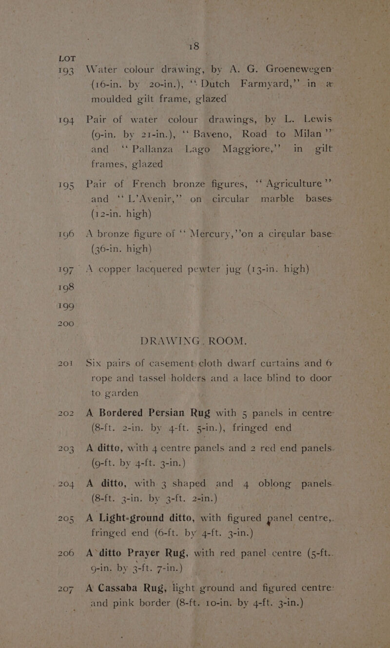 oP) 194 195 bo eo} NI 18 | Water colour drawing, by A. G. Groenewegem (16-in. by 20-in,), ‘‘ Dutch Farmyard,” in # — moulded gilt frame, glazed Pair of water colour drawings, by “L.° Lewis (9-in. by 21-in.), ‘‘ Baveno, Road to Milan ’” and. ‘‘ Pallanza’. Lago” Maggiore,” in gilt frames, glazed Pair of French bronze figures, ‘‘ Agriculture ”’ and. ‘‘ L’Avenir,”®. on’. circular’ marble bases (12-in. high) A bronze figure of ‘‘ Mercury,’’on a cireular base: oO - d , (36-in. high) DRAWING, ROOM. Six pairs of casement)cloth dwarf curtains and 6 rope and tassel holders and a lace blind to door to garden A Bordered Persian Rug with 5 panels in centre (8-ft. 2-in. by 4-ft. 5-in.), fringed end A ditto, with 4 centre panels and 2 red end panels. (9-ft. by 4-ft. 3-in.) | A ditto, with 3 shaped and 4 oblong’ panels. (8-ft. 3-in. by 3-ft. 2-in.) A Light-ground ditto, with figured panel centre,. fringed end (6-ft. by 4-ft. 3-in.) A ditto Prayer Rug, with red panel centre (5-ft.. g-in. by 3-ft. 7-in.) A Cassaba Rug, light ground and figured centre: and pink border (8-ft. 10-in. by 4-ft. 3-in.)