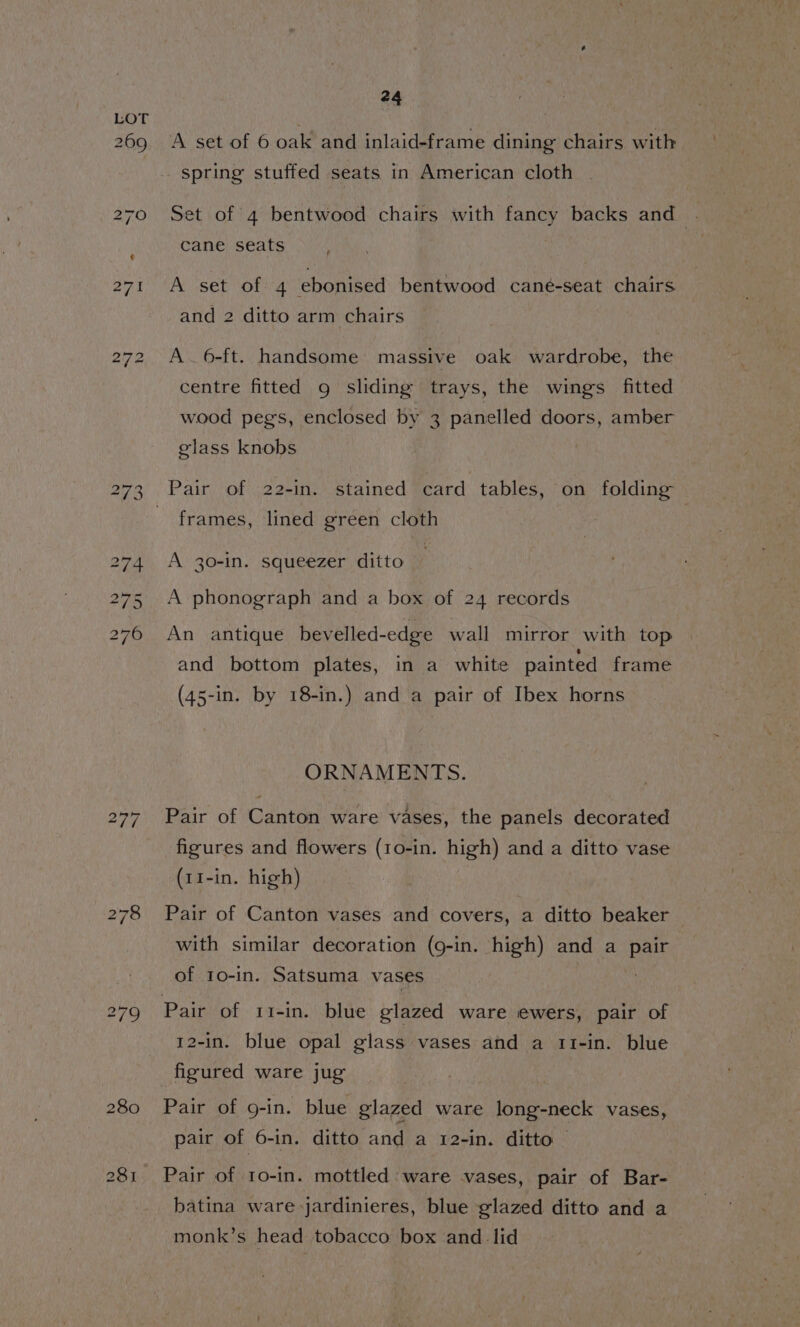 i) ~J to A set of 6 oak and inlaid-frame dining chairs with spring stuffed seats in American cloth _ Set of 4 bentwood chairs with fancy backs and cane seats ‘ A set of 4 ebonised bentwood caneé-seat chairs and 2 ditto arm chairs A. 6-ft. handsome: massive oak wardrobe, the centre fitted 9g sliding trays, the wings fitted wood peg's, enclosed by 3 panelled doors, amber glass knobs | Pair of 22-in. stained card tables, on folding frames, lined green cloth A 30-in. squeezer ditto ) A phonograph and a box of 24 records An antique bevelled-edge wall mirror with top and bottom plates, in a white painted frame (45-in. by 18-in.) and a pair of Ibex horns ORNAMENTS. Pair of Canton ware vases, the panels decorated figures and flowers (1o-in. high) and a ditto vase (11-in. high) Pair of Canton vases and covers, a ditto beaker with similar decoration (g-in. high) and a pair of 10-in. Satsuma vases 12-in. blue opal glass vases and a 11-in. blue figured ware jug Pair of g-in. blue glazed ware long-neck vases, pair of 6-in. ditto and a 12-in. ditto © Pair of 1o-in. mottled ware vases, pair of Bar- batina ware jardinieres, blue glazed ditto and a monk’s head tobacco box and. lid