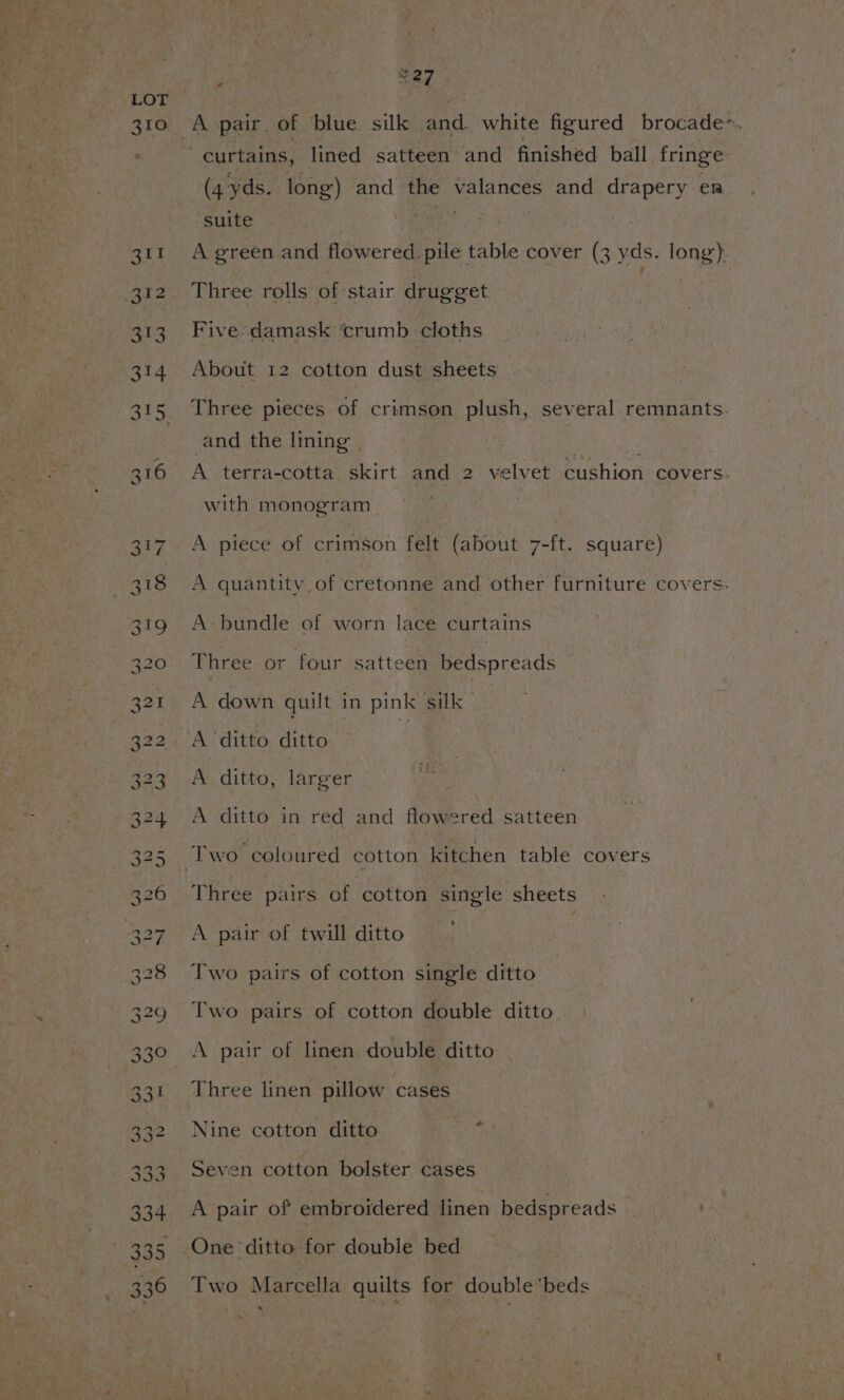 LOT 310 A pair of blue silk and white figured brocade~. curtains, lined satteen and finished ball fringe (4 yds. long) and the valances and drapery en suite ets 311 A green and flowered pile table cover (3 yds. long). 312. Three rolls of stair drugget 313. Five damask crumb cloths 314 About 12 cotton dust sheets 315 Three pieces of crimson plush, several remnants. and the lining | : | 316 A terra-cotta. skirt and 2 velvet cushion covers. with monogram 317. A piece of crimson felt (about 7-ft. square) 318 A quantity of cretonne and other furniture covers. 319 A-bundle of worn lace curtains 320 Three or four satteen bedspreads 321 A down quilt in pink silk” : 322. A ‘ditto, ditto | 323. A ditto, larger 324 A ditto in red and flowered satteen 325 Two coloured cotton kitchen table covers 326 ~Three pairs of cotton single sheets 327 A pair of twill ditto 328 Two pairs of cotton single ditto 329 Two pairs of cotton double ditto 330 ~«#6A pair of linen. double ditto 331 Three linen pillow cases 332 Nine cotton ditto ‘ 333. Seven cotton bolster cases 334 A pair of embroidered linen bedspreads 335 One ditto for double bed 336 Two Marcella quilts for doublebeds