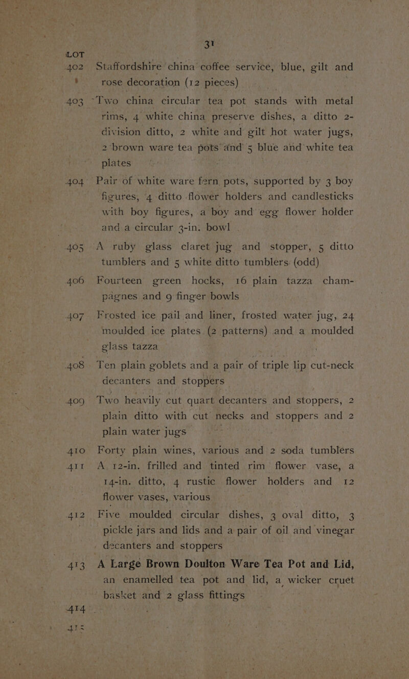 405 4.06 407 408 409 410 fs a i) 413 31 Staffordshire china coffee service, blue, gilt and rose decoration (12 pieces) rims, 4 white china preserve dishes, a ditto 2- division ditto, 2 white and gilt hot water jugs, 2 brown ware tea ae ‘and’ 5 blue and’ white tea plates . Pair of white ware fern pots, supported by 3 boy figures, 4 ditto flower holders and candlesticks with boy figures, a boy and egg flower holder anda circular 3-in. bowl . tumblers and 5 white ditto tumblers. (odd) Fourteen green hocks, 16 plain tazza cham- pagnes and g finger bowls Frosted ice pail and liner, frosted water jug, 24 moulded ice plates. (2 patterns) and a moulded elass tazza Ten plain goblets and a pair of triple lip cut-neck decanters and stoppers | Two heavily cut quart decanters and stoppers, 2 plain ditto with cut necks and stoppers and 2 plain water jugs : | Forty plain wines, various and 2 soda tumblers A, 12-in. frilled and tinted rim flower vase, a 14-in. ditto, 4 rustic flower holders and 12 flower vases, various ? | Five moulded circular dishes, 3 oval ditto, 3 pickle j jars and lids and a pair of oil and vinegar decanters and stoppers A Large Brown Doulton Ware Tea Pot and Lid, an enamelled tea pot and lid, a wicker cruet basket and 2 glass fittings