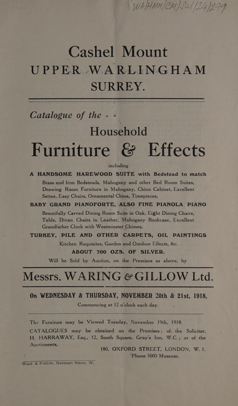 Cashel Mount UPPER WARLINGHAM SURREY. Catalogue of the - - Household Furniture &amp; Effects including A HANDSOME HAREWOOD SUITE with Bedstead to match Brass and Iron Bedsteads, Mahogany and other Bed Room Suites, Drawing Room Furniture in Mahogany, China Cabinet, Excellent Settee, Easy Chairs, Ornamental! China, Timepieces, BABY GRAND PIANOFORTE, ALSO FINE PIANOLA PIANO Beautifully Carved Dining Room Suite in Oak, Eight Dining Chairs, Table, Divan Chairs in Leather, Mahogany Bookcase, Excellent Grandfather Clock with Westminster Chimes, TURKEY, PILE AND OTHER CARPETS, OIL PAINTINGS Kitchen Requisites, Garden and Outdoor Effects, &amp;c. ABOUT 700 OZS. OF SILVER. Will be Sold by Auction, on the Premises as above, by Messrs. WARING &amp;GILLOW Ltd. On WEDNESDAY &amp; THURSDAY, NOVEMBER 20th &amp; 2ist, 1918, Commencing at 12 o'clock each day. The Furniture may be Viewed Tuesday, November 19th, 1918. CATALOGUES may be obtained on the Premises; of,.the Solicitor, H. HARRAWAY, Esgq., 12, South Square, Gray’s Inn, W.C.; or of the Auctioneers, 180, OXFORD STREET, LONDON, W. 1. *Phone 5000 Museum. Ward &amp; foxlow, Harcourt Street, W.