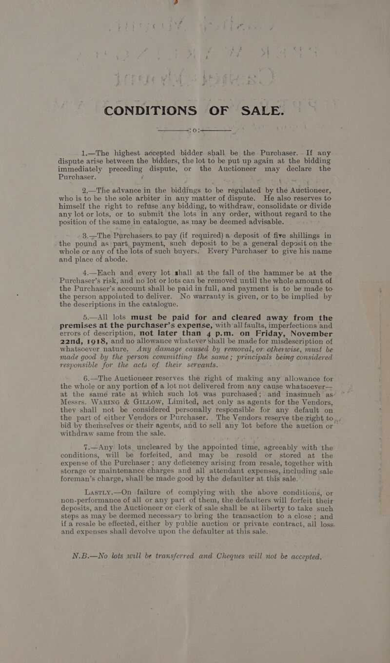 CONDITIONS OF SALE. 1.—The highest accepted bidder. shall be, the Purchaser. If any dispute arise between the bidders, the lot to be put up again at the bidding immediately prehedi ne) dispute, or the Auctioneer may declare the Purchaser. ; 2.—The advance in the biddings to be regulated by the adoudnese who is to be the sole arbiter in any matter of dispute. He also reserves to himself the right to refuse any bidding, to withdraw, consolidate or divide any lot or lots, or to submit the lots in any order, without regard to the position of the same in catalogue, as may be deemed advisable. 3.—The Purchasers, to pay (if required) a deposit of five shillings in the pound as part. payment, such deposit to be a general deposit on the whole or any of the lots of such buyers. Every Purchaser to give his name and place of abode. | 4.—Kach and every lot shall at the fall of the hammer be at the Purchaser’s risk, and no lot or lots can be removed until the whole amount of the Purchaser’s account shall be paid in full, and payment is to be made to the person appointed to deliver. No warranty is given, or to be implied by the descriptions in the catalogue. . 5.—All lots must be paid for and cleared away from the premises at the purchaser’s expense, with all faults, imperfections and errors of description, not later than 4 p.m. on Friday, November 22nd, 1918, and no allowance whatever shall be made for misdescription of whatsoever nature, Any damage caused by removal, 0r otherwise, must be made good by the person committing the same ; principals being consider ed responsible for the acts of. thew servants. 6.—The Auctioneer reserves the right of making any allowance for the whole or any portion of a lot not delivered from: any cause whatsoever— at the same rate at which such lot was purchased;~* and inasmuch as: Messrs. Wartne &amp; GitLow, Limited, act only as. agents for the Vendors, they shall not be considered personally responsible for any default on the part of either Vendors or Purchaser. The Vendors reserve the-right to.,,, bid by themselves or their agents, and to sell any lot before the auction or withdraw same from the sale. 7.—Any lots uncleared by the A oinkeare time, ON Oe with the epnaitiotia, will be forfeited, and may be resold. or stored at the expense of the Purchaser ; any deficiency arising from resale, together with storage or maintenance charges and all attendant expenses, including sale foreman’s charge, shall be made good by the defaulter at. this sale. Lastity.—On -failure of complying with the above conditions, or non-performance of all or any part of them, the defaulters will forfeit their deposits, and the Auctioneer or clerk of sale shall be at liberty to take such steps as may be deemed necessary to bring the transaction to a close ; and if a resale be effected, éither by public auction or private contract, all logs. and expenses shall devolve upon the defaulter at this sale. N.B.—No lots will be transferred and Cheques will not be accepted.
