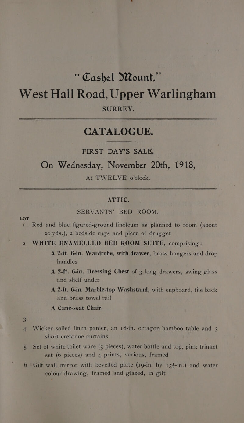 “Cashel WWount,”’ West Hall Road, Upper Warlingham SURREY. CATALOGUE. FIRST DAY’S SALE, On Wednesday, November 20th, 1918, At TWELVE o’clock. ATTIC, SERVANTS’ BED ROOM. LOT t Red and blue figured-ground linoleum as planned to room (about 20 yds.), 2 bedside rugs and piece of drugget 2 WHITE ENAMELLED BED ROOM SUITE, comprising : A 2-it. 6-in. Wardrobe, with drawer, brass hangers and drop handles A 2-it. 6-in. Dressing Chest of 3 long drawers, swing glass and shelf under A 2-ft. 6-in. Marble-top Washstand, with cupboard, tile back and brass towel rail A Cane-seat Chair 4 Wicker soiled linen panier, an 18-in. octagon bamboo table and 3 short cretonne curtains 5 Set of white toilet ware (5 pieces), water bottle and top, pink trinket set (6 pieces) and 4 prints, various, framed 6 Gilt wall mirror with bevelled plate (19-in. by 154-in.) and water colour drawing, framed and glazed, in gilt