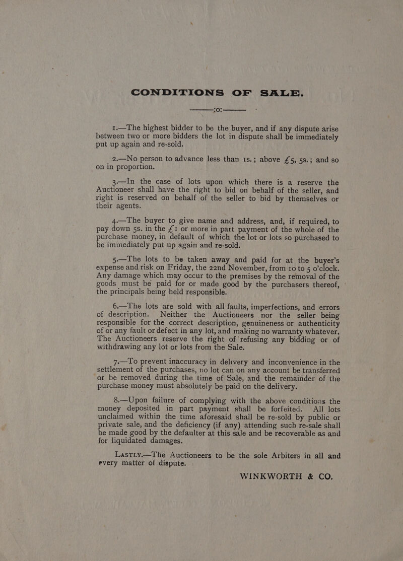 CONDITIONS OF SALE. :0: 1.—The highest bidder to be the buyer, and if any dispute arise between two or more bidders the lot in dispute shall be immediately put up again and re-sold. 2.—No person to advance less than ts.; above £5, 5s.; and so on in proportion. 3.—In the case of lots upon which there is a reserve the Auctioneer shall have the right to bid on behalf of the seller, and right is reserved on behalf of the seller to bid by themselves or their agents. 4.—The buyer to give name and address, and, if required, to pay down 5s. in the £1 or more in part payment of the whole of the purchase money, in default of which the lot or lots so purchased to be immediately put up again and re-sold. 5.—The lots to be taken away and paid for at the buyer’s expense and risk on Friday, the 22nd November, from 10 to 5 o’clock. Any damage which may occur to the premises by the removal of the goods must be paid for or made good by the purchasers thereof, the principals being held responsible. 6.—The lots are sold with all faults, imperfections, and errors of description. Neither the Auctioneers nor the seller being responsible for the correct description, genuineness or authenticity of or any fault or defect in any lot, and making no warranty whatever, The Auctioneers reserve the right of refusing any bidding or of withdrawing any lot or lots from the Sale. 7.—To prevent inaccuracy in delivery and inconvenience in the settlement of the purchases, no lot can on any account be transferred or be removed during the time of Sale, and the remainder of the purchase money must absolutely be paid on the delivery. 8.—Upon failure of complying with the above conditions the money deposited in part payment shall be forfeited. All lots unclaimed within the time aforesaid shall be re-sold by public or private sale, and the deficiency (if any) attending such re-sale shall be made good by the defaulter at this sale and be recoverable as and for liquidated damages. LastLy.—The Auctioneers to be the sole Arbiters in all and every matter of dispute. WINKWORTH &amp; CO,