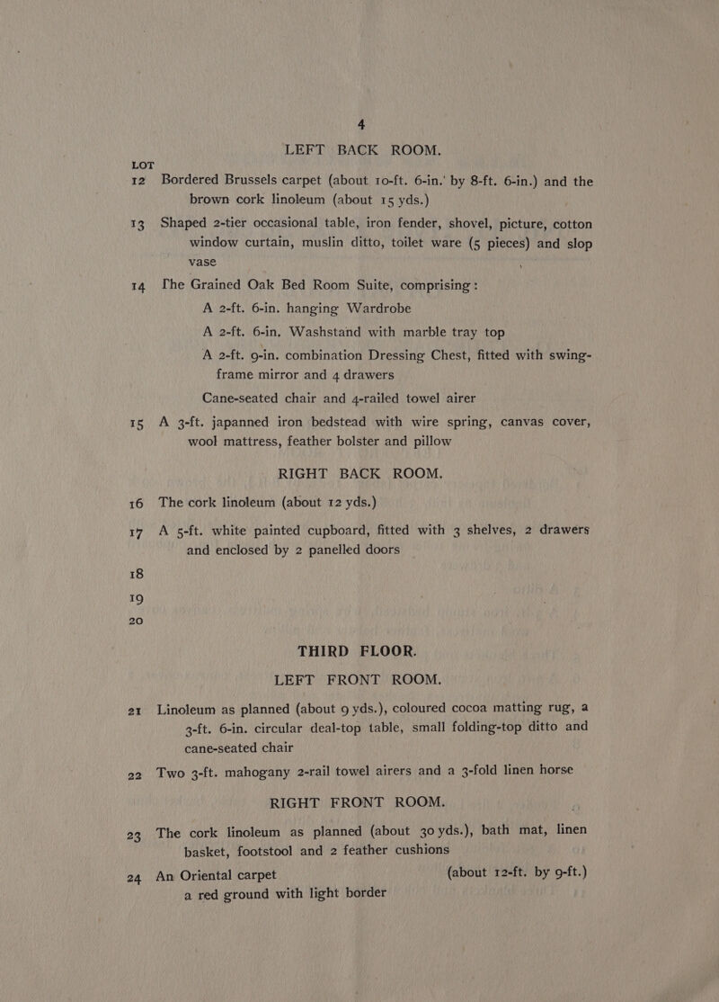 I2 AS 14 15 16 17 18 19 20 21 22 23 24 4 LEFT BACK ROOM. Bordered Brussels carpet (about to-ft. 6-in.' by 8-ft. 6-in.) and the brown cork linoleum (about 15 yds.) Shaped 2-tier occasional table, iron fender, shovel, picture, cotton window curtain, muslin ditto, toilet ware (5 pieces) and slop vase he Grained Oak Bed Room Suite, comprising : A 2-ft. 6-in. hanging Wardrobe A 2-ft. 6-in, Washstand with marble tray top A 2-ft. 9-in. combination Dressing Chest, fitted with swing- frame mirror and 4 drawers Cane-seated chair and 4-railed towel airer A 3-ft. japanned iron bedstead with wire spring, canvas cover, wool mattress, feather bolster and pillow RIGHT BACK ROOM. The cork linoleum (about 12 yds.) A 5-ft. white painted cupboard, fitted with 3 shelves, 2 drawers and enclosed by 2 panelled doors THIRD FLOOR. LEFT FRONT ROOM. Linoleum as planned (about 9 yds.), coloured cocoa matting rug, a 3-ft. 6-in. circular deal-top table, small folding-top ditto and cane-seated chair Two 3-ft. mahogany 2-rail towel airers and a 3-fold linen horse RIGHT FRONT ROOM. The cork linoleum as planned (about 30 yds.), bath mat, linen basket, footstool and 2 feather cushions An Oriental carpet (about 12-ft. by o9-ft.) a red ground with light border