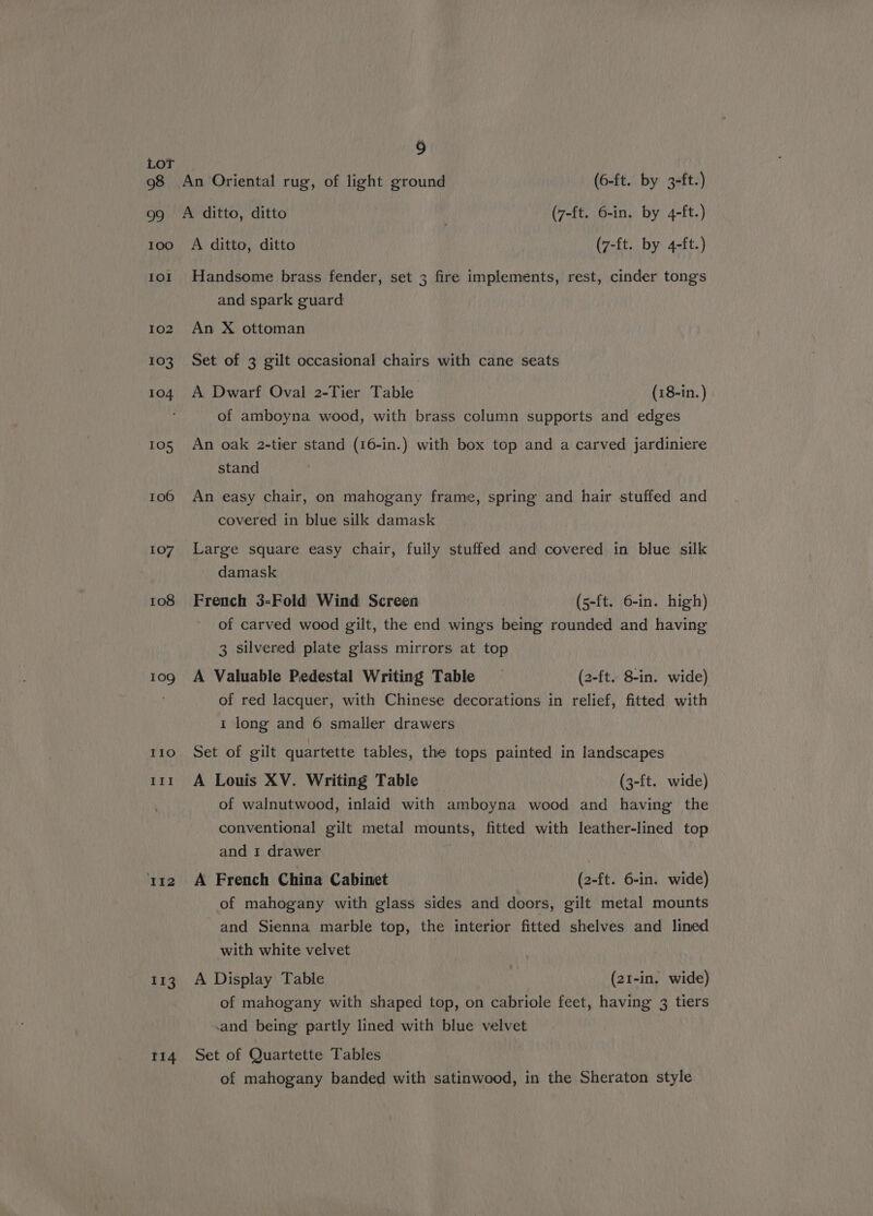 ) LoT 98 An Oriental rug, of light ground (6-ft. by 3-ft.) 99 A ditto, ditto | (7-ft. 6-in. by 4-ft.) too A ditto, ditto (7-ft. by 4-ft.) 101 Handsome brass fender, set 3 fire implements, rest, cinder tongs and spark guard 102 An X ottoman 103 Set of 3 gilt occasional chairs with cane seats 104 A Dwarf Oval 2-Tier Table (18-in. ) of amboyna wood, with brass column supports and edges 105 An oak 2-tier stand (16-in.) with box top and a carved jardiniere stand 106 An easy chair, on mahogany frame, spring and hair stuffed and covered in blue silk damask 107 Large square easy chair, fully stuffed and covered in blue silk damask 108 French 3-Fold Wind Screen (5-ft. 6-in. high) of carved wood gilt, the end wings being rounded and having 3 silvered plate glass mirrors at top 109 A Valuable Pedestal Writing Table (2-ft. 8-in. wide) . of red lacquer, with Chinese decorations in relief, fitted with 1 long and 6 smaller drawers 110 Set of gilt quartette tables, the tops painted in landscapes 111 A Louis XV. Writing Table (3-ft. wide) of walnutwood, inlaid with amboyna wood and having the conventional gilt metal mounts, fitted with leather-lined top and 1 drawer i112 A French China Cabinet (2-ft. 6-in. wide) of mahogany with glass sides and doors, gilt metal mounts and Sienna marble top, the interior fitted shelves and lined with white velvet 113. A Display Table | (21-in. wide) of mahogany with shaped top, on cabriole feet, having 3 tiers and being partly lined with blue velvet t14 Set of Quartette Tables of mahogany banded with satinwood, in the Sheraton style