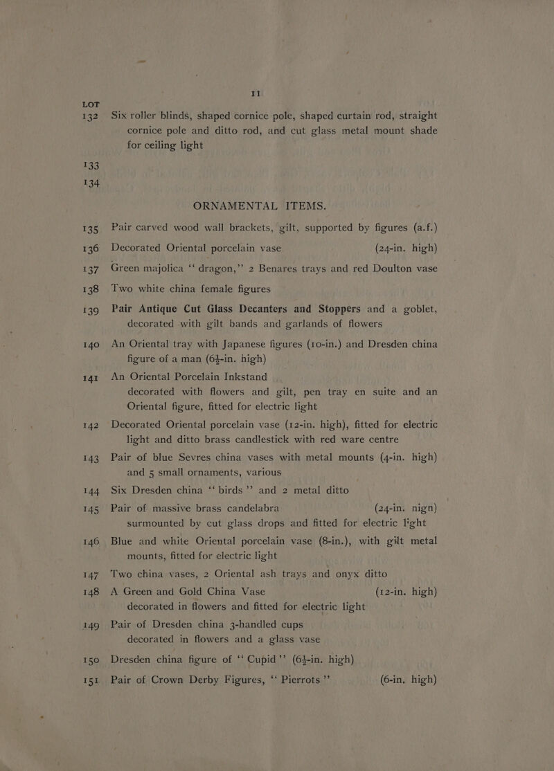 132 133 134 135 136 137 138 139 140 141 142 143 144 145 146 147 148 149 150 151 Ii Six roller blinds, shaped cornice pole, shaped curtain rod, straight cornice pole and ditto rod, and cut glass metal mount shade for ceiling light ORNAMENTAL ITEMS. Pair carved wood wall brackets, gilt, supported by figures (a.f.) Decorated Oriental porcelain vase (24-in. high) Green majolica “ cea? 2 Benares trays and red Doulton vase Two white china female figures Pair Antique Cut Glass Decanters and Stoppers and a goblet, decorated with gilt bands and garlands of flowers An Oriental tray with Japanese figures (10-in.) and Dresden china figure of a man (64-in. high) An Oriental Porcelain Inkstand decorated with flowers and gilt, pen tray en suite and an Oriental figure, fitted for electric light Decorated Oriental porcelain vase (12-in. high), fitted for electric light and ditto brass candlestick with red ware centre Pair of blue Sevres china vases with metal mounts (4-in. high) and 5 small ornaments, various Six Dresden china ‘‘ birds’’ and 2 metal ditto Pair of massive brass candelabra (24-in. nign) surmounted by cut glass drops and fitted for electric light Blue and white Oriental porcelain vase (8-in.), with gilt metal mounts, fitted for electric light Two china vases, 2 Oriental ash trays and onyx ditto A Green and Gold China Vase (12-in. high) decorated in flowers and fitted for electric light Pair of Dresden china 3-handled cups decorated in flowers and a glass vase Dresden china figure of ‘‘ Cupid’’ (64-in. high) Pair of Crown Derby Figures, “‘ Pierrots”’ (6-in. high)