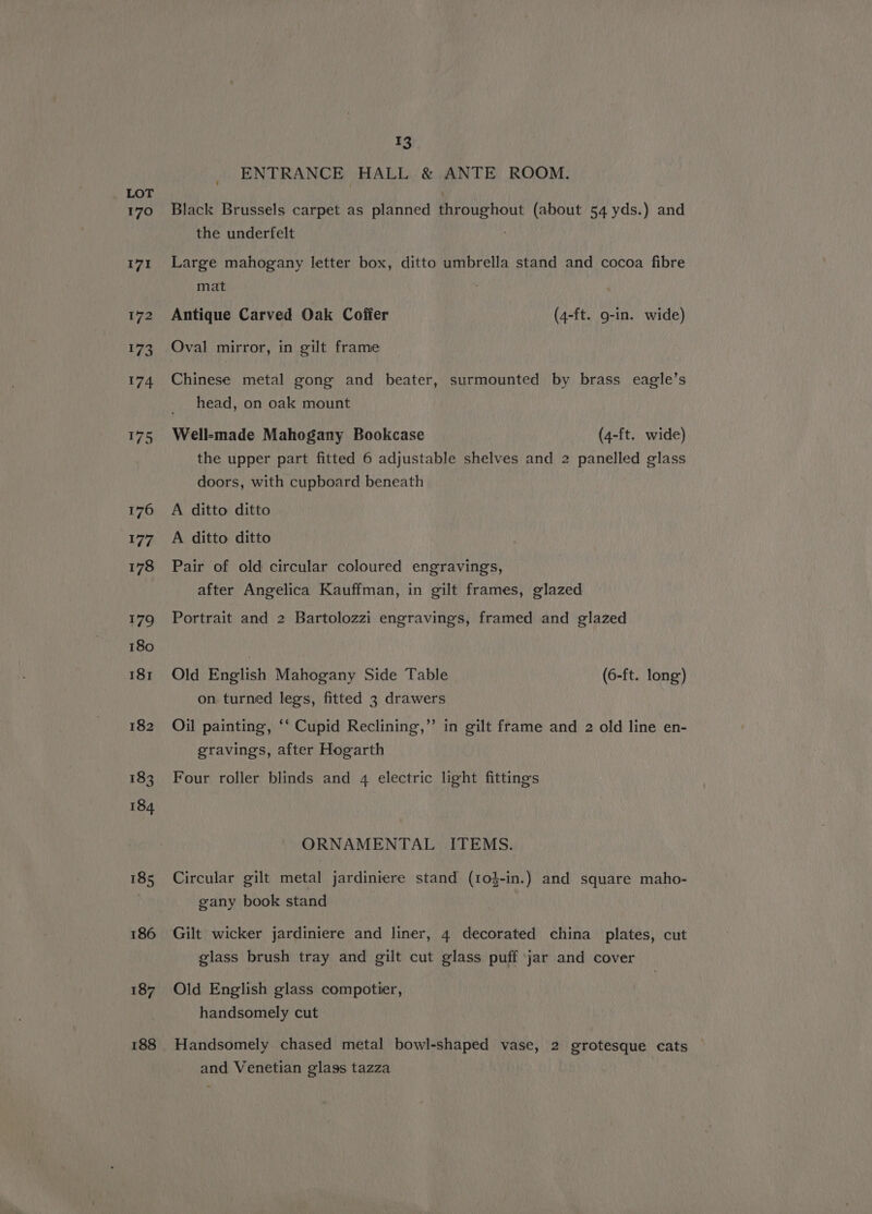 170 171 172 173 174 175 176 177 178 179 180 181 182 183 184 185 186 187 188 13 ENTRANCE HALL &amp; ANTE ROOM. Black Brussels carpet as planned throughout (about 54 yds.) and the underfelt Large mahogany letter box, ditto umbrella stand and cocoa fibre mat Antique Carved Oak Coffer (4-ft. 9-in. wide) Oval mirror, in gilt frame Chinese metal gong and beater, surmounted by brass eagle’s head, on oak mount Well-made Mahogany Bookcase (4-ft. wide) the upper part fitted 6 adjustable shelves and 2 panelled glass doors, with cupboard beneath A ditto ditto A ditto ditto Pair of old circular coloured engravings, after Angelica Kauffman, in gilt frames, glazed Portrait and 2 Bartolozzi engravings, framed and glazed Old English Mahogany Side Table (6-ft. long) on turned legs, fitted 3 drawers Oil painting, ‘‘ Cupid Reclining,’ in gilt frame and 2 old line en- eravings, after Hogarth Four roller blinds and 4 electric light fittings ORNAMENTAL ITEMS. Circular gilt metal jardiniere stand (10}-in.) and square maho- gany book stand Gilt wicker jardiniere and liner, 4 decorated china plates, cut glass brush tray and gilt cut glass puff jar and cover Old English glass compotier, handsomely cut Handsomely chased metal bowl-shaped vase, 2 grotesque cats | and Venetian glags tazza