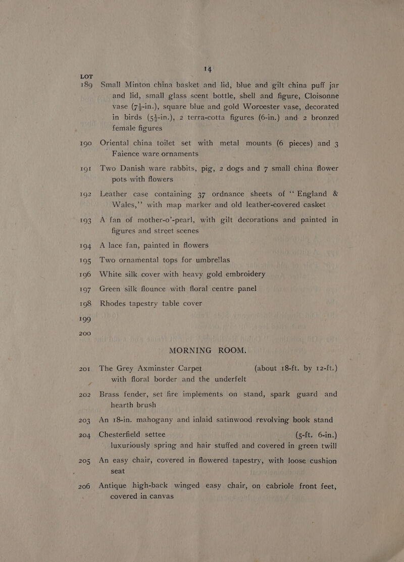 189 190 IQ! 202 206 14 Small Minton china basket and lid, blue and gilt china puff jar and lid, small glass scent bottle, shell and figure, Cloisonne vase (74-in.), square blue and gold Worcester vase, decorated in birds (54-in.), 2 terra-cotta figures (6-in.) and 2 bronzed female figures Oriental china toilet set with metal mounts (6 pieces) and 3 _ Faience ware ornaments Two Danish ware rabbits, pig, 2 dogs and 7 small china flower pots with flowers Leather case containing 37 ordnance sheets of ‘“‘ England &amp; Wales,’’ with map marker and old leather-covered casket A’ fan of mother-o’-pearl, with gilt decorations and painted in figures and street scenes A lace fan, painted in flowers Two ornamental tops for umbrellas White silk cover with heavy gold embroidery Green silk flounce with floral centre panel Rhodes tapestry table cover MORNING ROOM. The Grey Axminster Carpet (about 18-ft. by 12-ft.) with floral border and the underfelt Brass fender, set fire implements on stand, spark guard and hearth brush An 18-in. mahogany and inlaid satinwood revolving book stand Chesterfield settee (5-ft. 6-in.) luxuriously spring and hair stuffed. and covered in green twill An easy chair, covered in flowered tapestry, with loose cushion seat Antique high-back winged easy chair, on cabriole front feet, covered in canvas