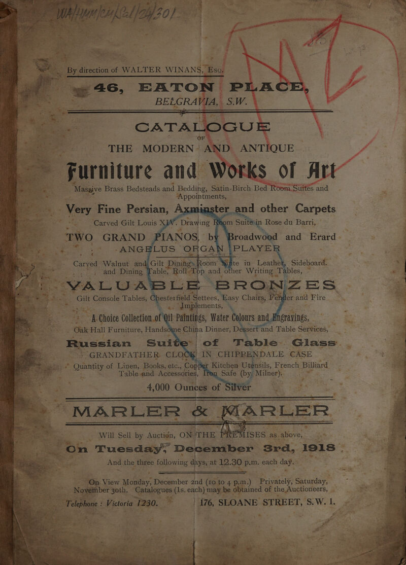 — e's 4 , “ be» ees me &gt; th | &lt;= 4 1 &lt; ; By direction of WALTER WINANS, Bsa 46, EATON PI Xi BELGRAV ae CATAL OGUE THE. MODERN “AD D. ANTI QUE Furniture and Works of A Ae : “Massive Brass Bedsteads and Bedding, Satin-Birch Bed Reem ype | Very Fine Persian, Axminster. nd other Carpets ES a Carved Gilt Pons VW. Drawing Reom a Suit Rose du Barri, TWO GRAND PIANOS, by Broadwood and Erard Caryed Walnut and: Pe and pints. : EVAL U: aS Gilt Console Stel ae Settees, 5 ee ee Ve es Near % i 1 mplements, 5 4 qi alates, Water Dore and. Sideboard. “4 Tables, 0. a 3 Ss a Choice Collection. of : | of Table. Glass. “GRANDFATHER: CLO 1 IN CHIPRENDALE “CASE Kitchen Utensils, French Billiard © Quantity of Linen, Books, etc., Copp ar . a Safe (Pye pee Table and Accessories, gs Will Sel by Auctign, ON THE PREMISES as.atove, ue On Tuesday, December Srd, 1918 &lt; Ane the three following aPyss at 12.30 p.m. eaeh se On View Mcatay, December 2nd (ro to 4 p.m e Privately, Saturday, November 3oth. Catalogues (1s, each) may be obtained of the Auctioneers, . Telephone : Victoria 1230. _| 176, SLOANE STREET, S.W. |.