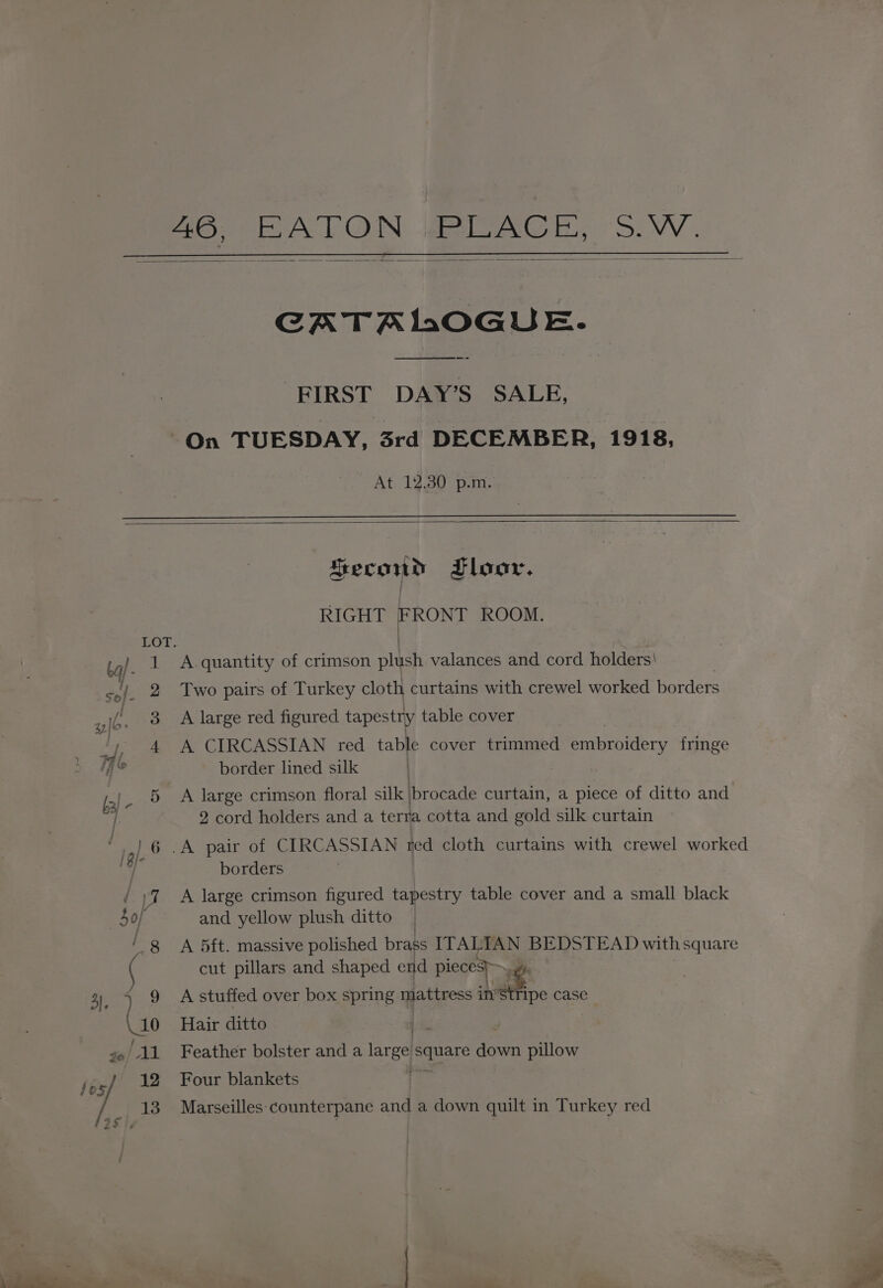 46, JE PLACE, SW. CATAIMOGUE. — FIRST DAY’S SALE, On TUESDAY, 3rd DECEMBER, 1918, At. 12.30 p.m. Second Floor. | RIGHT FRONT ROOM. LOT. | bal. i A quantity of crimson plush valances and cord holders! au 2 Two pairs of Turkey cloth curtains with crewel worked borders ty ib. 3 A large red figured tapestry table cover y, 4 A CIRCASSIAN red table cover trimmed embroidery fringe ad border lined silk A large crimson floral silk brocade curtain, a piece of ditto and | 2 cord holders and a terra cotta and gold silk curtain ata \ ou / borders / ;7 A large crimson figured tapestry table cover and a small black So} and yellow plush ditto 8 A 5ft. massive polished brass ITALIAN BEDSTEAD with square ‘ cut pillars and shaped end pieces sah 3, l, 9 Astuffed over box spring yates in” tripe case af 0 Hair ditto go 11 Feather bolster and a areal et down pillow fg} %2 Four blankets e 13 Marseilles counterpane and a down quilt in Turkey red