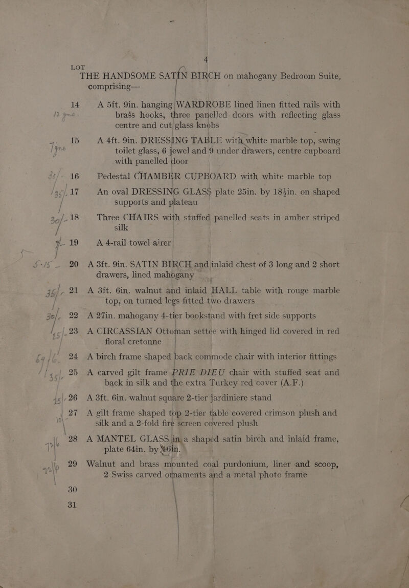 LOT | THE HANDSOME SATIN BIRCH on mahogany Bedroom Suite, comprising— A 5ft. 9in. hanging WARDROBE lined linen fitted rails with brass hooks, three panelled doors with reflecting glass centre and cut glass knobs 15 A 4ft. 9in. DRESSING TABLE with white marble top, swing toilet glass, 6 jewel and 9 under drawers, centre cupboard with panelled door | 16 Pedestal CHAMBER CUPBOARD with white marble top 17. An oval DRESSING GLASS plate 25in. by 184in. on shaped supports and plateau 18 Three CHAIRS with stuffed panelled seats in amber striped silk 19 A 4-rail towel airer 20 A 3ft. 9in. SATIN BIRCH and inlaid chest of 3 long and 2 short drawers, lined mahogany ~ A 3ft. 6in. walnut and inlaid HALL table with rouge marble top, on turned legs fitted two drawers A 27in. mahogany 4-tier bookstand with fret side supports A CIRCASSIAN Ottoman settee with hinged lid covered in red floral cretonne — A birch frame shaped back commode chair with interior fittings A carved gilt frame PRIE DIEU chair with stuffed seat and back in silk and the extra Turkey red cover (A.F.) A 3ft. 6in. walnut square 2-tier jardiniere stand A gilt frame shaped top 2-tier table covered crimson plush and silk and a 2-fold fire screen covered plush A MANTEL GLASS ina shaped satin birch and inlaid frame, plate 64in. by in. | Walnut and brass mounted coal purdonium, liner and scoop, 2 Swiss carved ornaments and a metal photo frame