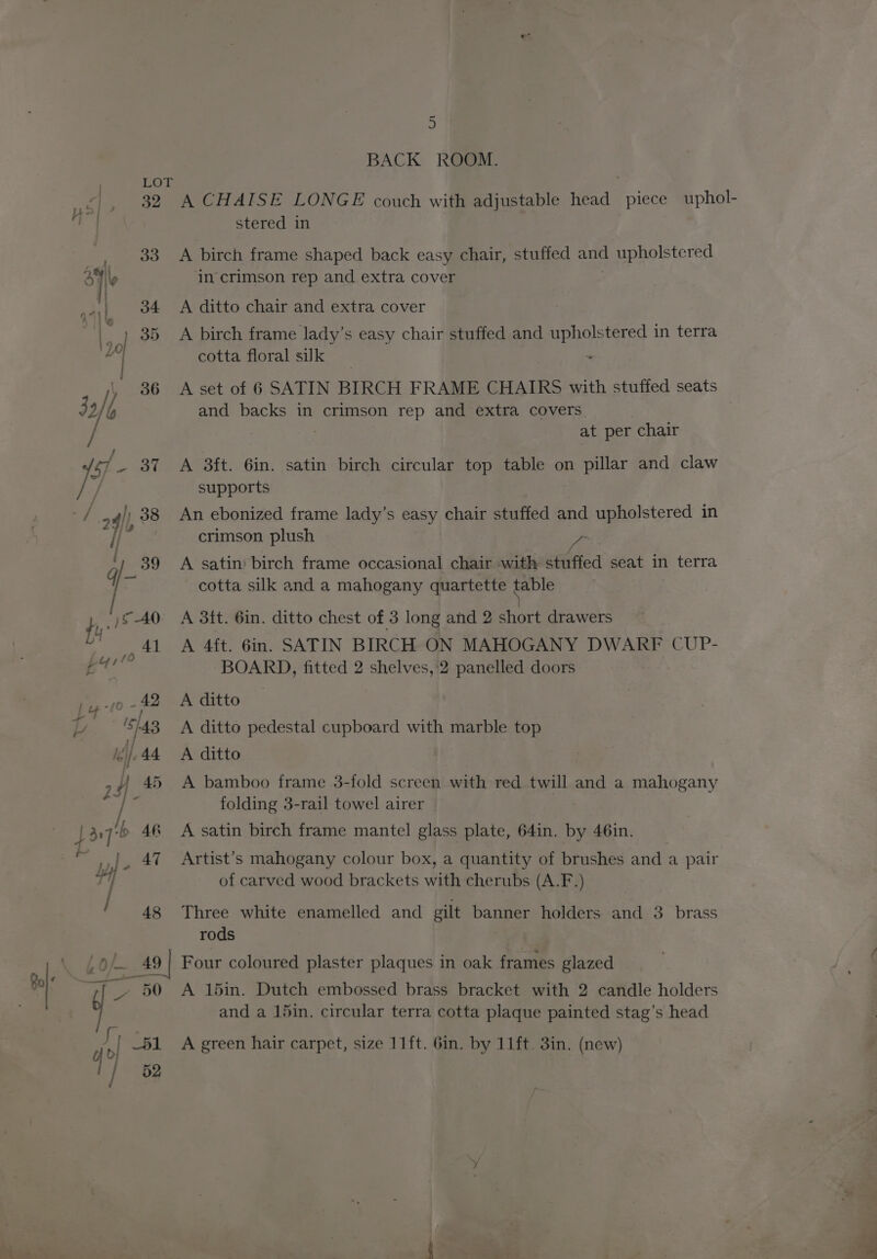 SF oo sie ay geeee: wees 7 9) . 36 / 24]|, 38 i ‘, 389 qj- fi l 5 AO u AL bys 10 jig 10 -f2 p. '5h43 i, dy, 44 448 ey LH} r / 48 Lok ‘49 Bo} g - 50 Al _51 / 52 5 BACK ROOM. stered in A birch frame shaped back easy chair, stuffed and upholstered in crimson rep and extra cover | A ditto chair and extra cover A birch frame lady’s easy chair stuffed and upholstered in terra cotta floral suk | A set of 6 SATIN BIRCH FRAME CHAIRS with stuffed seats and backs in crimson rep and extra covers at per chair A 3ft. 6in. satin birch circular top table on pillar and claw supports An ebonized frame lady’s easy chair stuffed and upholstered in crimson plush - A satin’ birch frame occasional chair with stuffed seat in terra cotta silk and a mahogany quartette table A 4ft. 6in. SATIN BIRCH ON MAHOGANY DWARF CUP- BOARD, fitted 2 shelves, 2 panelled doors A ditto A ditto pedestal cupboard with marble top A ditto A bamboo frame 3-fold screen with red twill and a mahogany folding 3-rail towel airer A satin birch frame mantel glass plate, 64in. by 46in. Artist’s mahogany colour box, a quantity of brushes and a pair of carved wood brackets with cherubs (A.F.) Three white enamelled and gilt banner holders and 3 brass rods A 15in. Dutch embossed brass bracket with 2 candle holders and a 15in. circular terra cotta plaque painted stag’s head A green hair carpet, size 11ft. 6in. by 11ft. 3in. (new) | mr