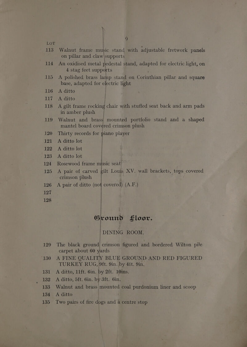 CGL LTS 114 129 130 131 132 133 134 135 | ) Walnut frame Bae stand with adjustable fretwork panels on pillar and claw\supports An oxidised metal Hedestal stand, adapted for electric light, on 4 stag feet supports A polished brass lamp stand on eee ation pillar and square base, adapted for 3a light A ditto A ditto A gilt frame welt chair with stuffed seat back and arm pads in amber plush Walnut and brass mounted portfolio stand and a shaped mantel board covered crimson plush Thirty records for piano player A ditto lot | A ditto lot | A ditto lot | Rosewood frame mhsic seat: A pair of carved gilt Louls XV. wall brackets, tops covered crimson plush A pair of ditto (no covered) (A.F) / Ground tloor, . DINING ROOM. The black diundl crimson figured and bordered Wilton pile carpet about 60 yards A FINE QUALITY BLUE GROUND AND RED FIGURED TURKEY RUG, 9ft. 9in. by 4{t. 9in. A ditto, 11ft. 6in. by 2ft. 10ins. A ditto, 5ft. 6in. by 3ft. 6in. | Walnut and brass mounted coal purdonium liner and scoop A ditto Two pairs of fire dogs and a centre stop