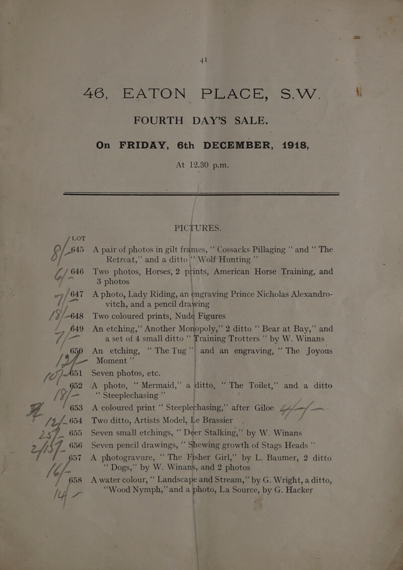 26° BATON Piece SW. ‘i FOURTH DAY’S SALE. On FRIDAY, 6th DECEMBER, 1918, At 12.30 p.m. PICTURES. Lor . psi A pair of photos in gilt frames, 3 Cossacks Pillaging aod ak ne / Retreat,’ and a ditto Wolf Hunting / / 646 Two photos, Horses, 2 prints, American Horse Training, and get 3 photos | -)/647 A photo, Lady Riding, an engraving Prince Nicholas Alexandro- / foe vitch, and a pencil drawing / ¥/_-648 Two coloured prints, Nude Figures , 649 - An etching,‘‘ Another Monopoly,” 2 ditto ‘‘ Bear at Bay,” and { /— a set of 4 small ditto “ Training Trotters ’’ by W. Winans ’ 650 An etching, “ The Tug’? and an engraving, ‘“ The Joyous / y _— Moment ” | fd }~ 51 Seven photos, etc. . 5 652 -A photo, “ Mermaid,” a ditto, “ The Toilet,” and a ditto / Y/ — “ Steeplechasing ”’ ‘ 653 A-coloured print ‘‘ Steeplechasing,” after Giloe 44-—/—~ ie vA /654 Two ditto, Artists Model, Le Brassier ar of PE pe 655 Seven small etchings, “ Deer Stalking,” by W. Winans /j 7. 656 Seven pencil drawings, ‘‘ Shewing growth of Stags Heads ”’ a pol A photogravure, “‘ The Fisher Girl,’ by L. Baumer, 2 ditto VE /- “Dogs,” by W. Winans, and 2 photos / 658 A watercolour, “ Landscape and Stream,” by G. Wright, a ditto, | “Wood Nymph,’’and a photo, La Source, by G. Hacker ,