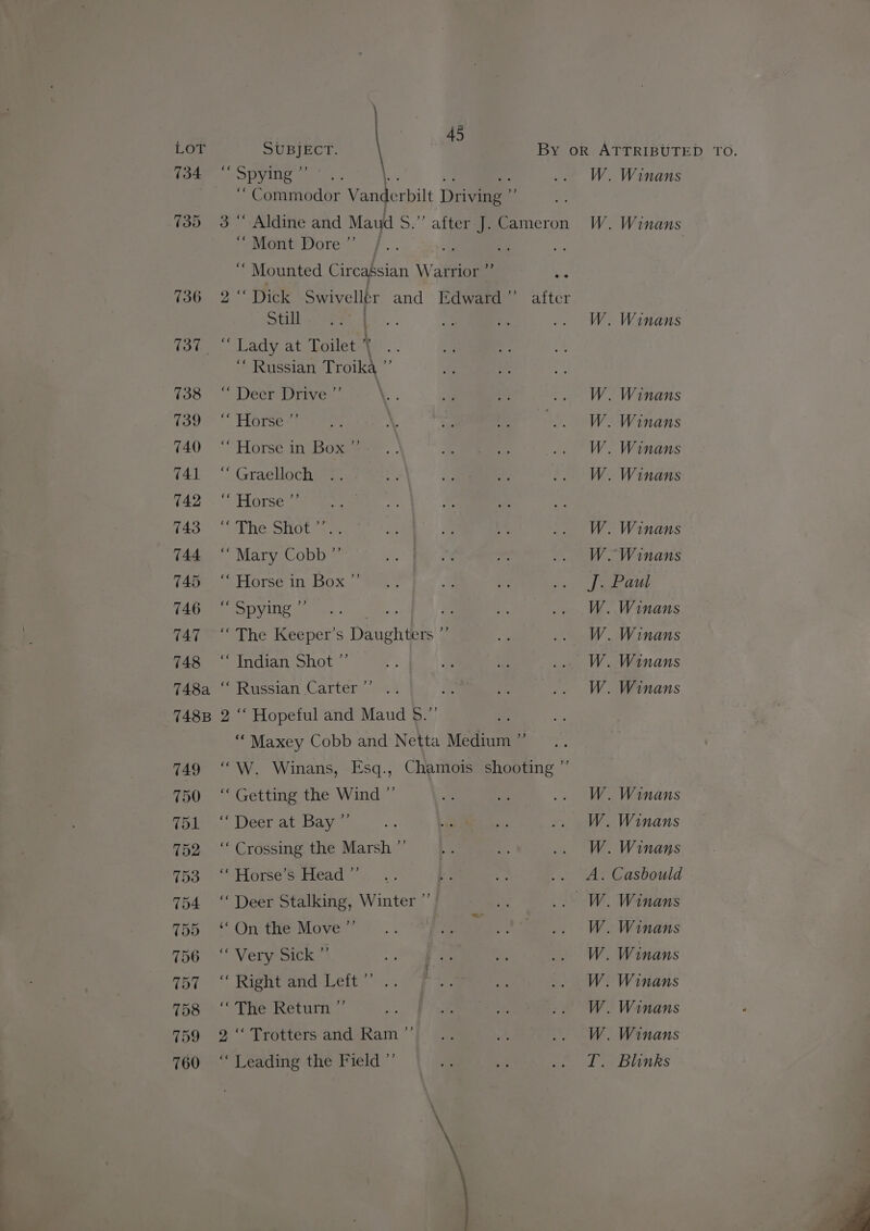 SUBJECT. \ ~ Spying ” ‘ Commodor Vanderbilt Driving 3 “ Aldine and Maud S.”’ after J Cameron ‘Mont Dore ”’ Mounted Circassian Warrior ”’ Ne Dick Swivellr and Edward ”’ Still . “ Russian Troika ”’ * Deer Drive-’ “ Horse-” ‘Horse in Box s “ Graelloch “ Horse ”’ “ The Shot <... “ Mary Cobb ”’ ‘“ Horse in Box ‘“ Spying ”’ A the ISee Der S Denchibe “ Indian Shot ”’ ¥3 »-Y >) “ Russian Carter A 2 “ Hopeful and Maud $.”’ ‘Maxey Cobb and Netta Medium ”’ “W. Winans, Esq., Chamois shooting “Getting the Wind ” “Deer at Bay”’ ‘““ Crossing the Marsh ”’ “ Horse’s Head ”’ ‘“ Deer Stalking, Winter ”’ ‘On the Move ” Very Sick * “Right and: feit” .. “The Return ”’ 2 ‘‘ Trotters and Ram ”’ “ Leading the Field ”’ +) = Sze Winans Winans Winans Winans Winans Winans Winans Winans Winans Winans