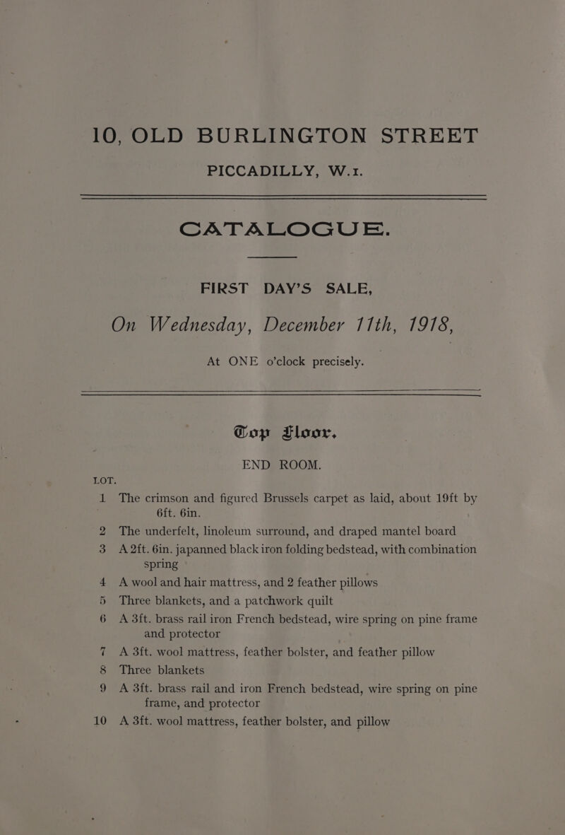 10,OLD BURLINGTON STREET PICCADILLY, W.1. CATALOGUE. FIRST DAY’S SALE, On Wednesday, December 11th, 1978, At ONE o’clock precisely. Gop Floor, END ROOM. LOT. 1 The crimson and figured Brussels carpet as laid, about 19ft by 6ft. 6in. 2 The underfelt, linoleum surround, and draped mantel board 3 A 2ft. 6in. japanned black iron folding bedstead, with combination spring 4 A wooland hair mattress, and 2 feather pillows 5 Three blankets, and a patchwork quilt 6 A 3ft. brass rail iron French bedstead, wire spring on pine frame and protector 7 &lt;A 3ft. wool mattress, feather bolster, and feather pillow 8 Three blankets A 3ft. brass rail and iron French bedstead, wire spring on pine frame, and protector 10 A 3ft. wool mattress, feather bolster, and pillow