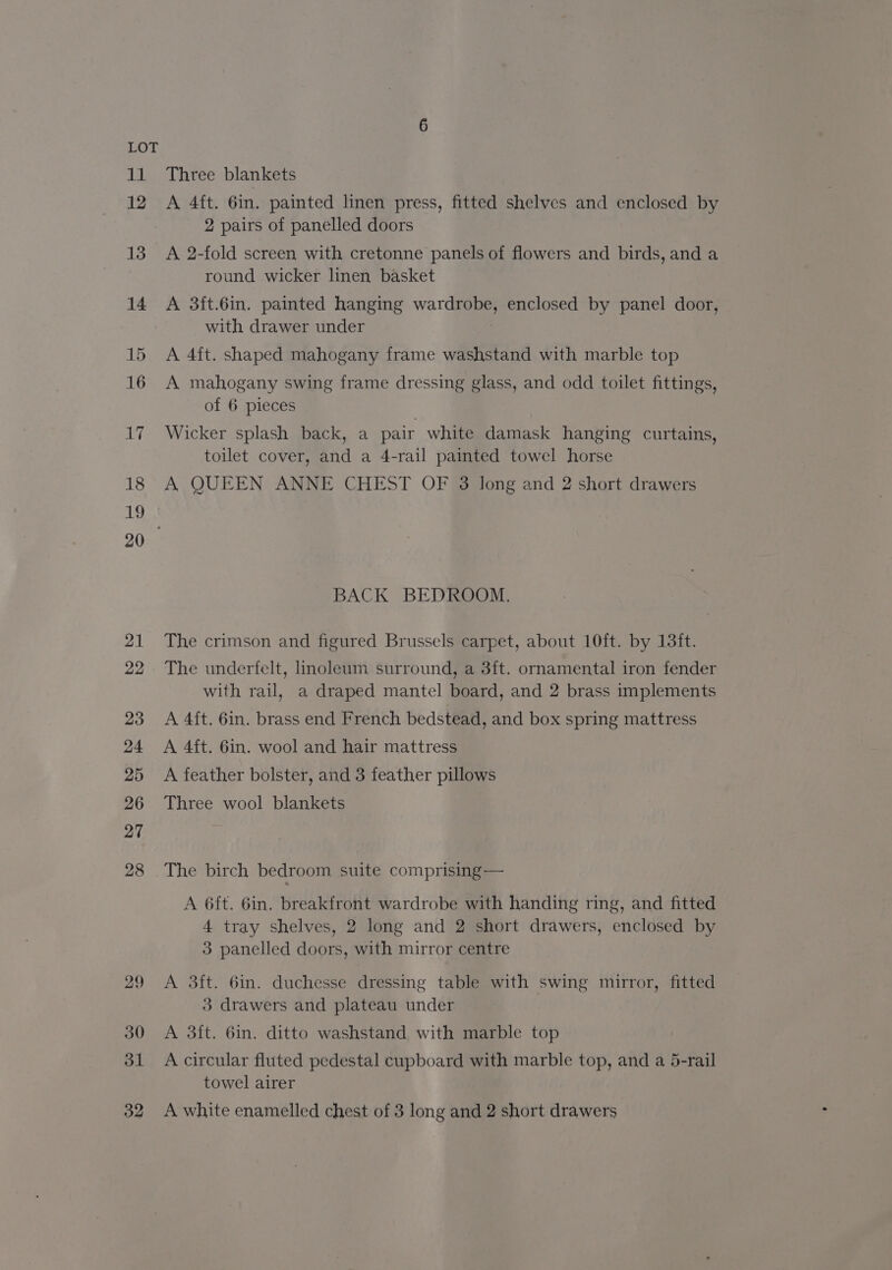 Ab! 12 13 14 15 16 17 18 19 21 22 23 24 25 26 27 28 29 30 31 32 Three blankets A 4ft. 6in. painted linen press, fitted shelves and enclosed by 2 pairs of panelled doors A 2-fold screen with cretonne panels of flowers and birds, and a round wicker linen basket A 3ft.6in. painted hanging wardrobe, enclosed by panel door, with drawer under A 4ft. shaped mahogany frame washstand with marble top A mahogany swing frame dressing glass, and odd toilet fittings, of 6 pieces Wicker splash back, a pair white damask hanging curtains, toilet cover, and a 4-rail painted towel horse A QUEEN ANNE CHEST OF 3 long and 2 short drawers BACK BEDROOM. The crimson and figured Brussels carpet, about 10ft. by 13ft. The underfelt, linoleum surround, a 3ft. ornamental iron fender with rail, a draped mantel board, and 2 brass implements A 4ft. 6in. brass end French bedstead, and box spring mattress A 4ft. 6in. wool and hair mattress A feather bolster, and 3 feather pillows Three wool blankets The birch bedroom suite comprising — A 6ft. 6in. breakfront wardrobe with handing ring, and fitted 4 tray shelves, 2 long and 2 short drawers, enclosed by 3 panelled doors, with mirror centre A 3ft. 6in. duchesse dressing table with swing mirror, fitted 3 drawers and plateau under A 3ft. 6in. ditto washstand with marble top A circular fluted pedestal cupboard with marble top, and a 5-rail towel airer A white enamelled chest of 3 long and 2 short drawers