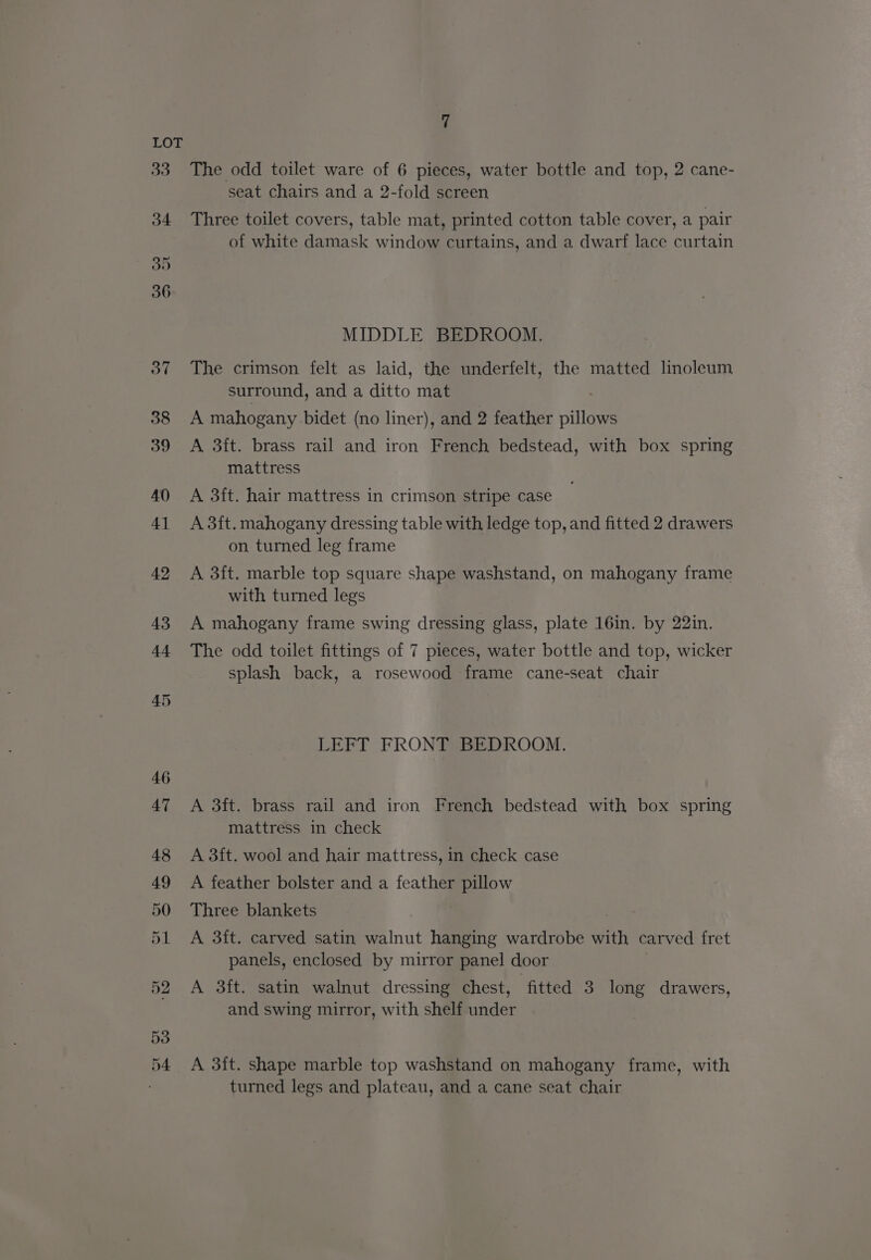 53 D4 7 The odd toilet ware of 6 pieces, water bottle and top, 2 cane- seat chairs and a 2-fold screen Three toilet covers, table mat, printed cotton table cover, a pair of white damask window curtains, and a dwarf lace curtain MIDDLE BEDROOM. The crimson felt as laid, the underfelt, the matted linoleum surround, and a ditto mat A mahogany bidet (no liner), and 2 feather villares A 3ft. brass rail and iron French bedstead, with box spring mattress A 3ft. hair mattress in crimson stripe case A 3ft. mahogany dressing table with ledge top, and fitted 2 drawers on turned leg frame A 3ft. marble top square shape washstand, on mahogany frame with turned legs A mahogany frame swing dressing glass, plate 16in. by 22in. The odd toilet fittings of 7 pieces, water bottle and top, wicker splash back, a rosewood frame cane-seat chair LEFT FRONT BEDROOM. A 3ft. brass rail and iron French bedstead with box spring mattress in check A 3ft. wool and hair mattress, in check case A feather bolster and a feather pillow Three blankets A 3ft. carved satin walnut hanging wardrobe with carved fret panels, enclosed by mirror panel door A 3ft. satin walnut dressing chest, fitted 3 long drawers, and swing mirror, with shelf aoder A 3ft. shape marble top washstand on mahogany frame, with turned legs and plateau, and a cane seat chair